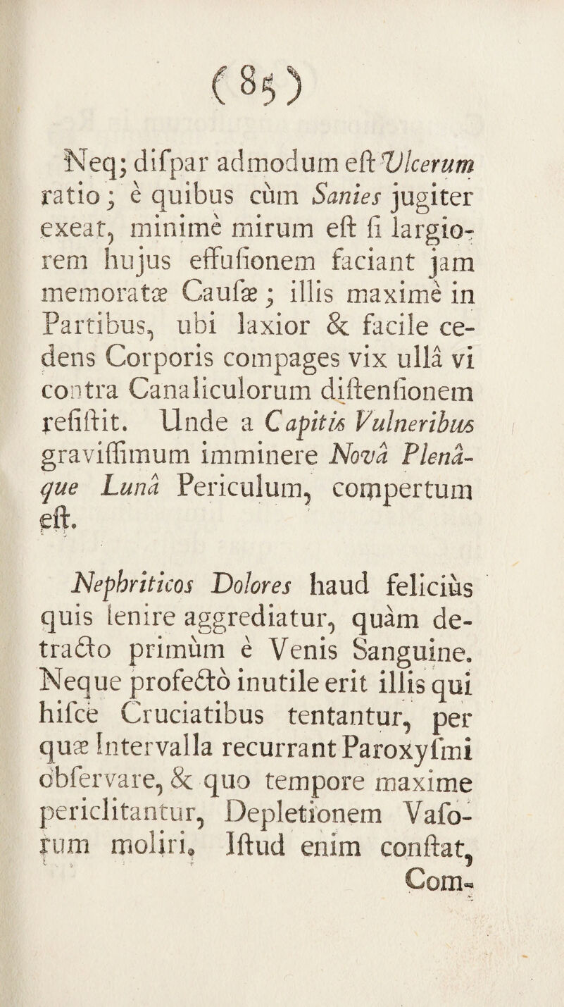 Neq; difpar admodum t^HJlcerum ratio; e quibus cum lanier jugiter exeat, minime mirum eft fi largior rem hujus eifufionem faciant jam memoratce Caufie ; illis maxime in Partibus, ubi laxior & facile ce¬ dens Corporis compages vix ulla vi contra Canaliculorum diftenfionem refiftit. Unde a Capitis Vulneribus graviflimum imminere Novii Plena- que Luna Periculum, compertum eft. * ' Nephriticos Dolores haud felicius quis lenire aggrediatur, quam de- traUo primum e Venis Sanguine. Neque profeUb inutile erit illis qui hifce Cruciatibus tentantur, per quae Intervalla recurrant Paroxyfmi dbfervare, Sc quo tempore maxime periclitantur. Depletionem Vafo- fum moliri, Iftud enim conftat, Com-