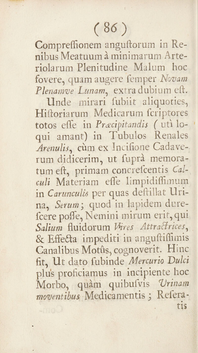 Compreffionem anguftorum in Re¬ nibus Meatuum a minimarum Arte¬ riolarum Plenitudine Malum hoc fovere, quam augere femper Nwa//? Plenatiwe Lunam^ extra dubium eft. Unde mirari fubiit aliquoties, Hiftoriarum Medicarum fcriptores totos efle in Pr<£cipitandis ( uti lo¬ qui amant) in Tubulos Renales Arenulis^ cum ex Incifione Cadave¬ rum didicerim, ut fupra memora¬ tum eft, primam concrefcentis Cal¬ culi Materiam elTe limpidiffimum in Carunculis per quas deftillat Uri¬ na, Serum', quod in lapidem dure- fcere polTe, Nemini mirum erit, qui Salium fluidorum VHres AttraBrices, & Effera impediti in anguftiffimis Canalibus Motus, cognoverit. Hinc fit, Ut dato fubinde Mercurio Dulci plus proficiamus in incipiente hoc Morbo, quam quibufvis Vrinam moventibus Medicamentis; Refera-