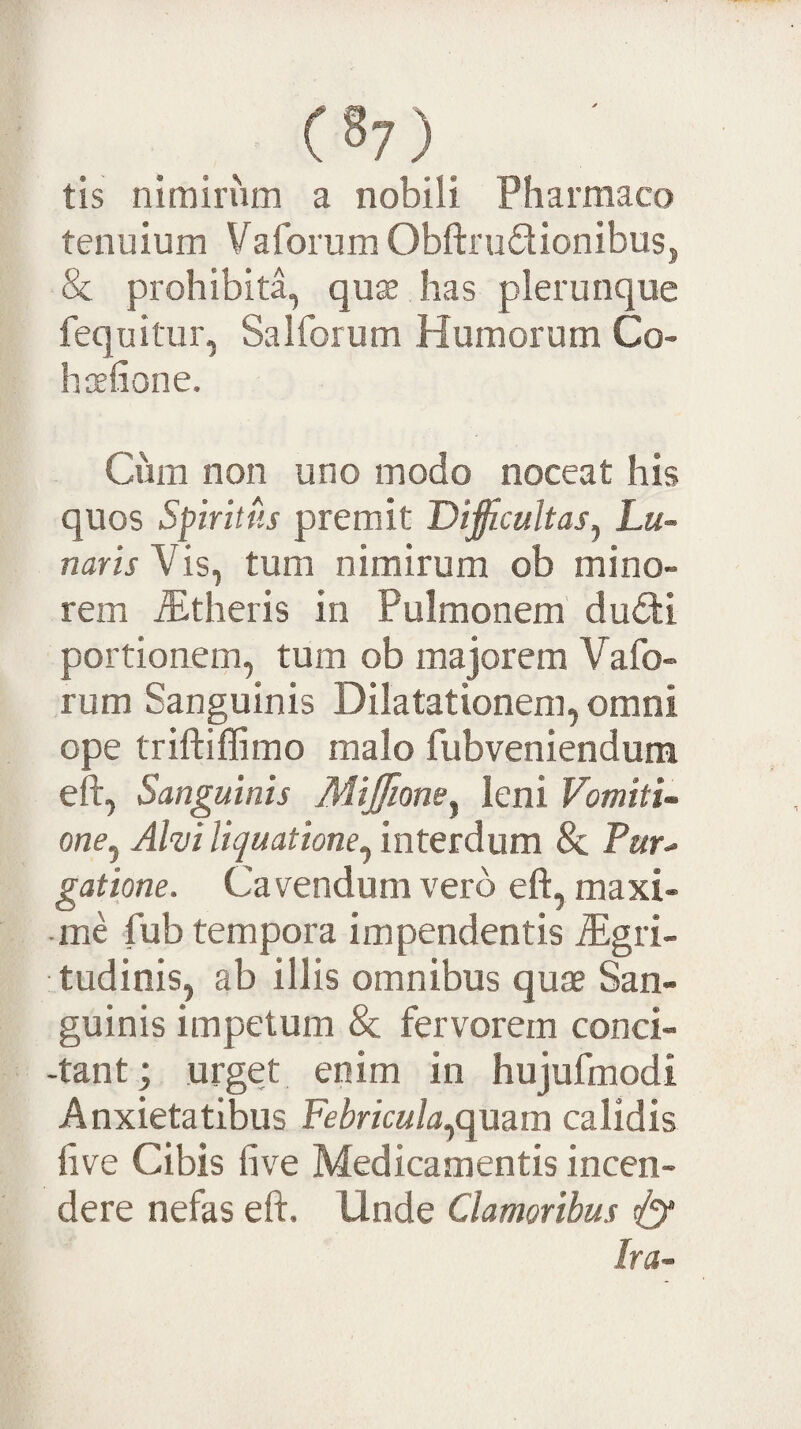 tis nimirum a nobili Pharmaco tenuium Vaforum Obftrudionibus, & prohibita, qu^ has plerunque fequitur, Salforum Humorum Co¬ li oefion e. Cum non uno modo noceat his quos Spiritus premit Dificultas^ Lu¬ naris Vis^ tum nimirum ob mino¬ rem ^theris in Pulmonem' dudi portionem, tum ob majorem Vafo- rum Sanguinis Dilatationem, omni ope triftiffimo malo fubveniendum eft, Sanguinis Miffione^ leni Vomiti¬ one^ Alvi liquatione & Tur^ gatione. Cavendum vero eft, maxi¬ me fub tempora impendentis Rgvi- tudinis, ab illis omnibus quae San¬ guinis impetum & fervorem conci- -tant; urget enim in hujufmodi Anxietatibus Febriculaqcpanm calidis five Cibis five Medicamentis incen¬ dere nefas eft. Unde Clamoribus ^ Ira-