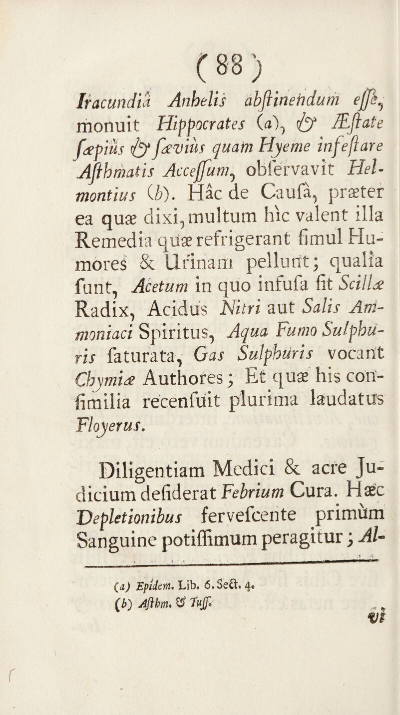 Iracundia Anhelis abftinehduth monuit Hippocrates (a), lEfiate feepius ^ fievius quam Hyeme infeftare Afihmatis Accejfum^ obfervavit Hel- montius Qd). Hac de Caufa, praeter ea quae dixi, multum hic valent illa Remedia quae refrigerant fimul Hu¬ mores & Urinam pellunt; qualia funt, Acetum in quo infufa fit ScilH Radix, Acidus Nitri aut Salis Ani- moniaci Spiritus, Aqua Fumo Sulphu¬ ris faturata, Oas Sulphuris vocant Chymiee Authores; Et qu$ his con- fimiiia recenfuit plurima laudatus Floyerus, Diligentiam Medici & acre Ju¬ dicium defideratFe^nw/w Cura. Haec Depletionibus fervefeente primum Sanguine potiffimum peragitur; AU (a) Epidirn, Lib. 6.Se^t. 4. (^) Aflhm* ^ 'Tujf* ^ ^ m r