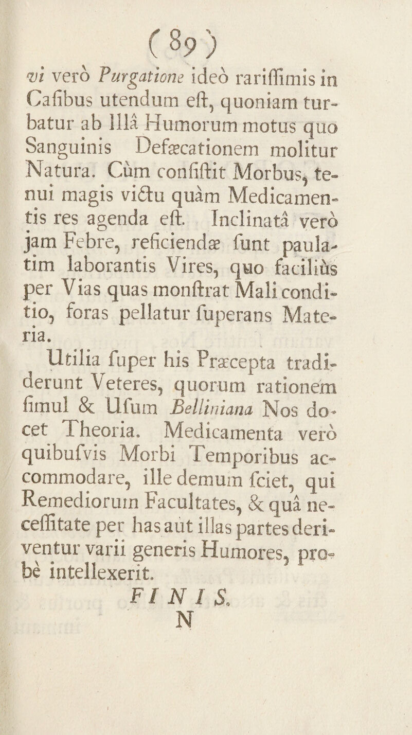 w vero Purgatione ideo rariffimis in Gafibus utendum eft, quoniam tur¬ batur ab Illa Humorum motus quo Sanguinis Defsecationem molitur Natura. Cum confiftit Morbus, te¬ nui magis vidu quam Medicamen¬ tis res agenda eft. Inclinata vero jam Febre, reficiendae funt paula- tim laborantis Vires, qwo facilius per Vias quas monftrat Mali condi¬ tio, foras pellatur fuperans Mate¬ ria. Utilia fuper his Praecepta tradi¬ derunt Veteres, quorum rationem fimul & Ufum Belliniana Nos do¬ cet Fheoria. Medicamenta vero quibufvis Morbi Temporibus ac¬ commodare, ille demum fciet, qui Remediorum Facultates, & qua ne- ceflitate per has aut illas partes deri¬ ventur varii generis Humores, prO'? be intellexerit, FINIS, N