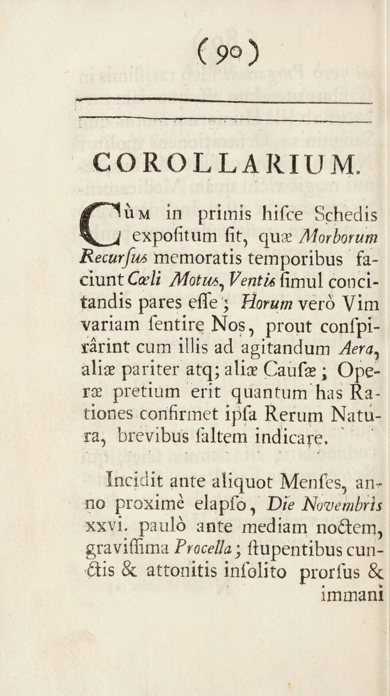 COROLLARIUM. UM in primis hifce Schedis expofitum fit, cjUJE Morborum Recurfm memoratis temporibus fa¬ ciunt Coeli Motui^ Ventio fimul conci¬ tandis pares effe; Horum vero V im variam fentire Nos, prout confpi- rarint cum illis ad agitandum Aera^ aliae pariter atq; aliae Caufae; Ope¬ rae pretium erit quantum has Ra¬ tiones confirmet ipfa Rerum Natu¬ ra, brevibus laltem indicare. ' Incidit ante aliquot Menfes, an¬ no proxime elapfo, Die Novembris xxvi. paulo ante mediam noftem, graviffima ftupentibus cun- ais &amp; attonitis infolito prorfus &amp; immani