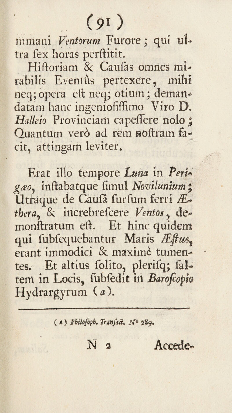 (90 inmani Ventorum Furore; qui ul¬ tra fex horas perftitit. Hiftoriam & Caufas omnes mi¬ rabilis Eventus pertexere, mihi neq; opeia eft neq; otium; deman¬ datam hanc ingeniofiffimo Viro D. Halleio Provinciam capeflere nolo ^ Quantum vero ad rem softram fa« cit, attingam leviter. Erat illo tempore Lutia in TerU gdeo^ inftabatque fimul Novtlunium | Uttaque de Caufa furfum ferri thera^ & increbrefcere Ventos^ de»» monftratum eft. Et hinc quidem qui fubfequebantur Maris Mfim^ erant immodici & maxime tumen¬ tes. Et altius folito, plerifq; fal- tem in Locis, fubfedit in Barojcopio Hydrargyrum ( 4 ). ( i) Phikfopk trmfA ^89« N a Accede*