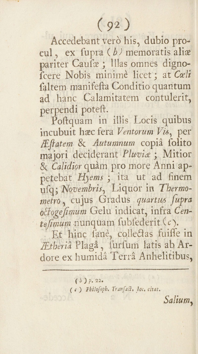 Accedebant vero his, dubio pro¬ cul , ex fupra ib) memoratis aliae pariter Caufoe; Illas omnes digno- icere Nobis minime licet; at Cceli laltem manifefta Conditio quantum ad hanc Calamitatem contulerit, perpendi poteft. Poftquam in illis Locis quibus incubuit haec fera Ventorum FA, per JEfiatem &amp; Autumnum copia folito majori deciderant Pluvia ; Mitior &amp; Calidior quam pro more Anni ap¬ petebat Hyems ; ita ut ad finem ufq; Novembris^ Liquor in Thermo- metrOy cujus Gradus quartm fufra oSogefimum Gelu indicat, infra Cen~ iefmum nunquam fubfederit (c). Et hinc fane, colleQas fuilTe in lEtheria Plaga, furfum latis ah Ar¬ dore ex humida Terra Anhelitibus, ( b ) p. 22. ( f ) Pkilof&amp;ph, Trtififabb, Joc* sitit. Salium^