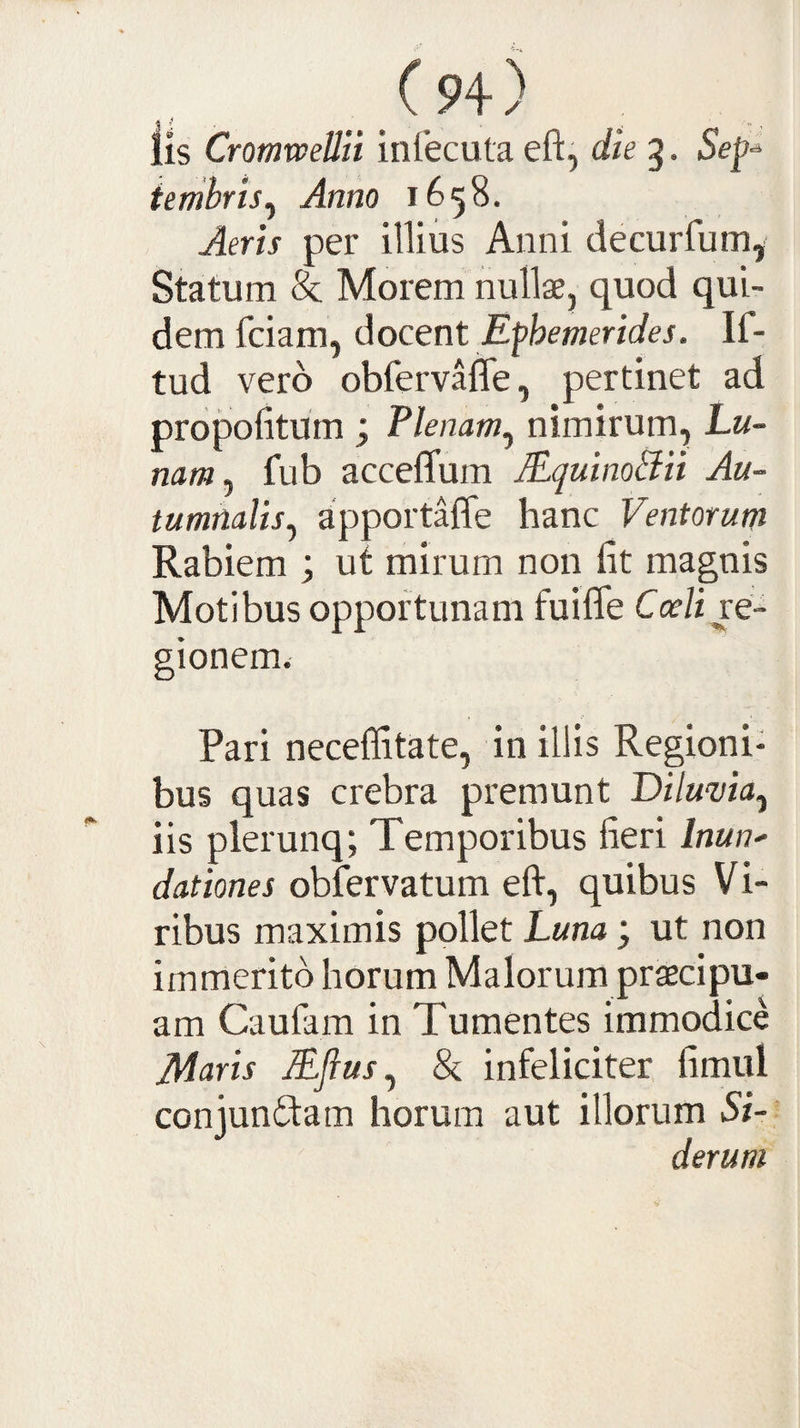 lis Cromwellli inlecuta eft, die 5. Sep-^ ienibris^ Anno 1658. Aeris per illius Anni decurfumy Statum &amp; Morem nullae, quod qui¬ dem fciam, docent Ephemerides. If- tud vero obfervafle, pertinet ad propofitum ; Plenam^ nimirum. Lu¬ nam ^ fub acceflum JEquinoBii Au¬ tumnalis^ apportaffe hanc Ventorum Rabiem ; ut mirum non fit magnis Motibus opportunam fuifle Coeli ve- gionem. Pari neceffitate, in illis Regioni¬ bus quas crebra premunt Diluvia^ iis plerunq; Temporibus fieri Inun^ dationes obfervatum eft, quibus Vi¬ ribus maximis pollet Luna; ut non immerito horum Malorum praecipu¬ am Caufam in Tumentes immodice Adaris Efius^ &amp; infeliciter fimul conjunftam horum aut illorum Si-- derum