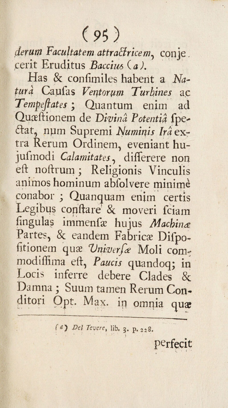deriitn Facultatem attraBricem^ conje. jcerit Eruditus Baccim ia). Has &amp; confimiles habent a Na¬ tura Caufas Veritorum Tmhines a.c Tempefiates; Quantum enim ad Quaeftipnem de Divina Potentia fpe- ftat, npm Supremi Numiuis Ira ex¬ tra Rerum Ordinem, eveniant hu- jufmodi Calamitates.^ differere non eft noftrum; Religionis Vinculis animos hominum abfolvere minirne conabor ; Quanquam enim certis Legibus conftarO moveri fciam lingulas immenfas hujus Machinee Partes, &amp; eandem Fabricae Difpo- fitionem quae Vnwerfie Moli com^ modiffima eft. Paucis quandoq; in Locis inferre debere Clades &amp; I)amna ; Suum tamen Rerum Con¬ ditori Opt. Max. in pmnia quae (a) Vel TeverCf Hb. 3. p. 2 perfecit • ^ 