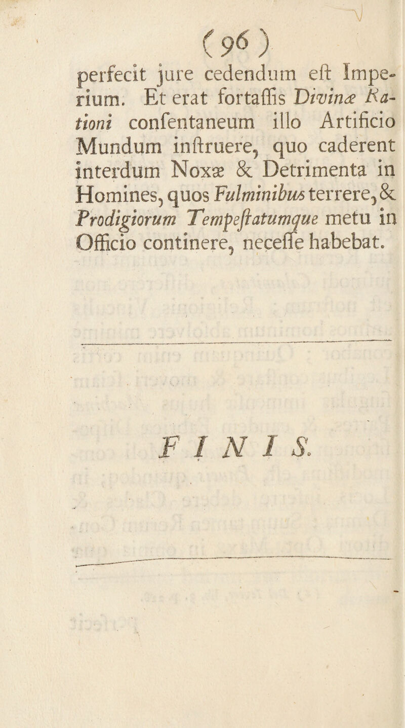 (9^) perfecit jure cedendum eft Impe¬ rium. Et erat fortaffis Dimna lia- tioni confentaneum illo Artificio Mundum inftruei'e, quo caderent interdum Noxae & Detrimenta in Homines, quos Fulminibm terrere, & Prodigiorum Tempefiatumque metu in Officio continere, neceflfe habebat.