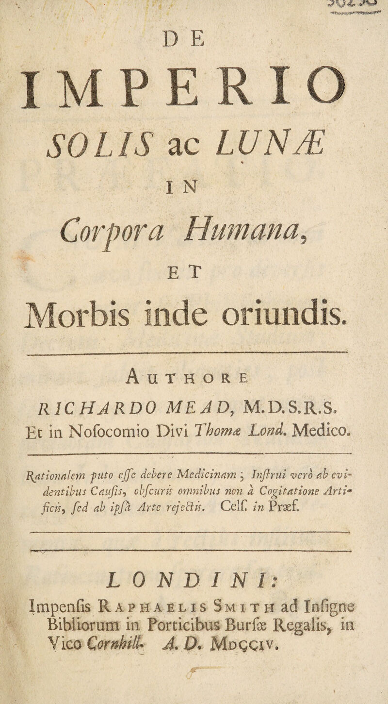 D E IMPERIO SOLIS ac LUN/E * I N Morbis inde oriundis. Authore R1CHJRD0 ME AD, M.D.S.R.S. Et in Nofocomio Divi Thoma Lond. Medico. Rationalem puto cffc debere Medicinam j Inftrui vero ah evi¬ dentibus CaufiSj oh [cur is omnibus non d Cogitatione Arti* ficis, fed ab ipfa Arte rejociis* Celf in Prasf, L 0 N D I N l: Impenfis Raphaelis Smith ad Inligne Bibliorum in Porticibus Burfas Regalis, in Vico Cornhill' A. D. Mogciv.