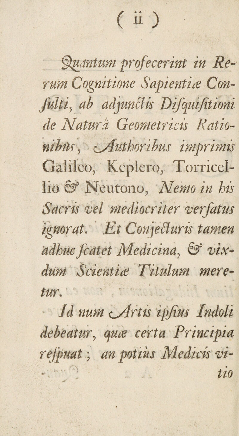 rum Cognitione Sapientia Con- fulti} ab adjunctis Difqui/itioni de Natura Geometricis Ratio¬ nibus , ^Authoribus imprimis Galileo, Replero, Torricei- lio 8* Neutono, Nemo in his Sacris vel mediocriter ve?fatus ignorat. Et Conjeffuris tamen adhuc fcatet Medicina, & vix¬ dum. Scientia Titulum mere¬ tur. . • Jd num cArtis ipjius Indoli debeatur, qua certa Principia refpuat; an potius Medicis vi- K' ; -. tio