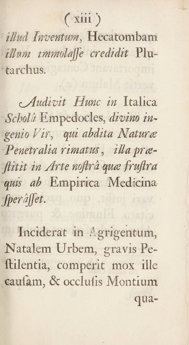 illud Ini jentum, Hecatombam illum immolajje credidit Plu- tardius. oAudivit Hunc in Italica Schola Empedocles, divino in¬ genio Vir, qui ah dita Naturae Penetralia rimatus, illa prae- Jlitit in Arte noftrd quae fruftra quis ab Empirica Medicina Jperaffet. Inciderat in Agrigentum, Natalem Urbem, gravis Pe- ftilentia, comperit mox ille cautam, & occlulis Montium qua-