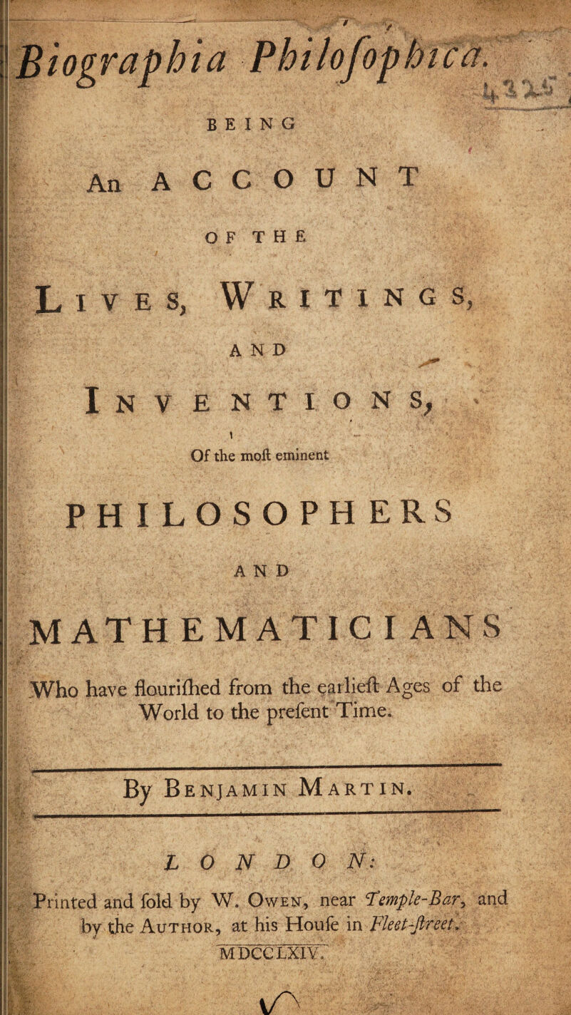 / Biograpbia Philofopbica. f ' ' ' ,4 BEING An ACCOUNT OF T II R Lives, Writing s, AND Inventions, \ ■-  V ' ■ J Of the moll eminent PHILOSOPHERS AND MATHEMATICIANS .Who have flourifhed from the earlieft Ages of the World to the prefent Time. By Benjamin Martin. LONDON: Printed and fold by W. Owen, near Temple-Bar, and bv the Author, at his Houfe in Fleet-Jlreet. mdcclxiy; i/v