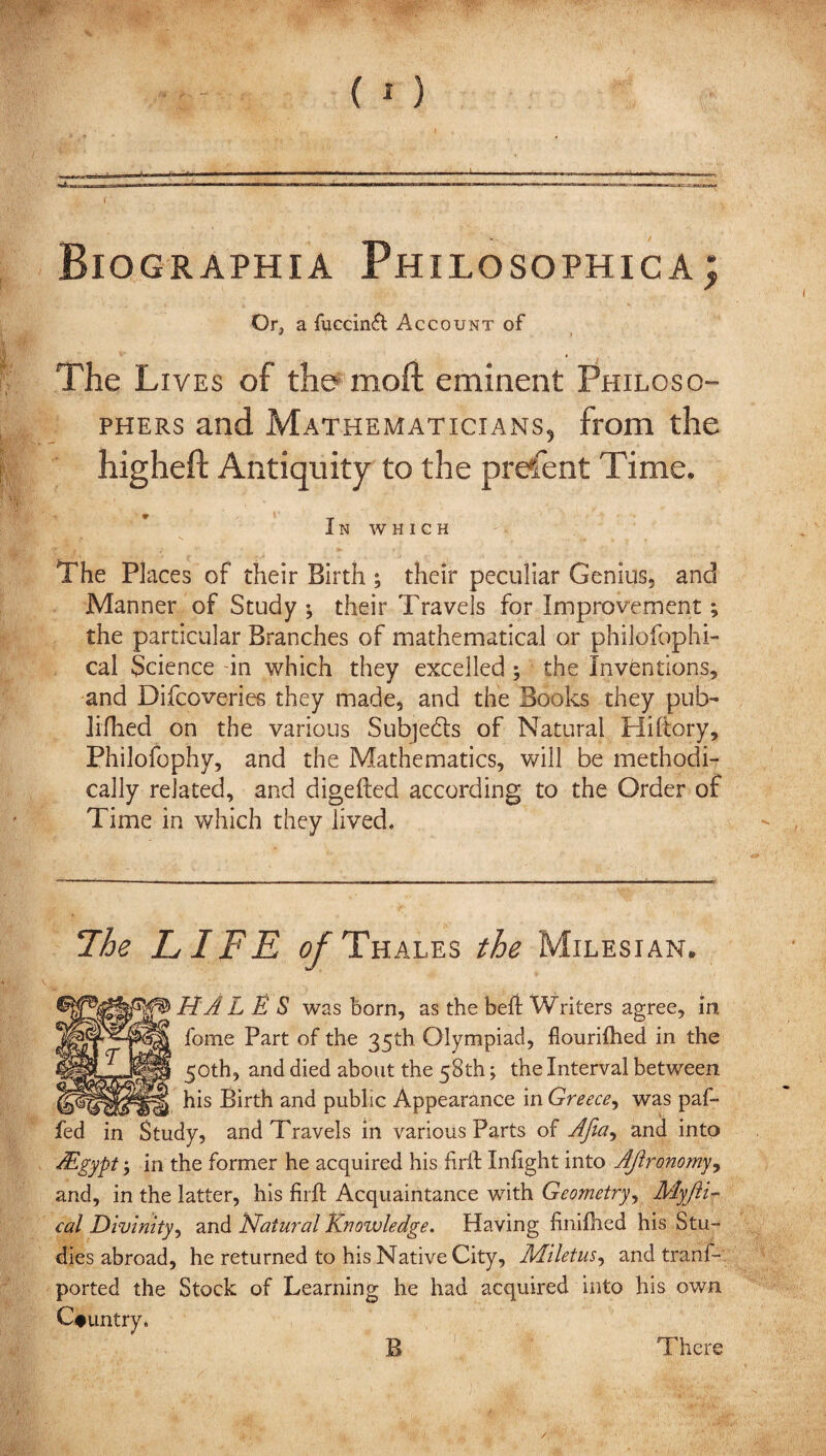 Biographia Philosophical Or, a fuccinft Account of The Lives of the moft eminent Philoso¬ phers and Mathematicians, from the higheft Antiquity to the prefent Time. * ‘ T IN WHICH The Places of their Birth ; their peculiar Genius* and Manner of Study ; their Travels for Improvement; the particular Branches of mathematical or philofophi- cal Science -in which they excelled ; the Inventions, and Difqoveries they made, and the Books they pub- jifhed on the various Subjects of Natural Hiftory, Philofophy, and the Mathematics, will be methodi¬ cally related, and digefted according to the Order of Time in which they lived. !The LIFE of Thales the Milesian. HAL E S was horn, as the beh Writers agree, in fome Part of the 35th Olympiad, fiourilhed in the 50th, and died about the 58th; the Interval between his Birth and public Appearance in Greece, was fed in Study, and Travels in various Parts of Afia^ and LEgypt l in the former he acquired his firil Infight' and, in the latter, his firft Acquaintance with cal Divinity, and Natural Knowledge. Having finifhed dies abroad, he returned to his Native City, Miletus, ported the Stock of Learning he B 1