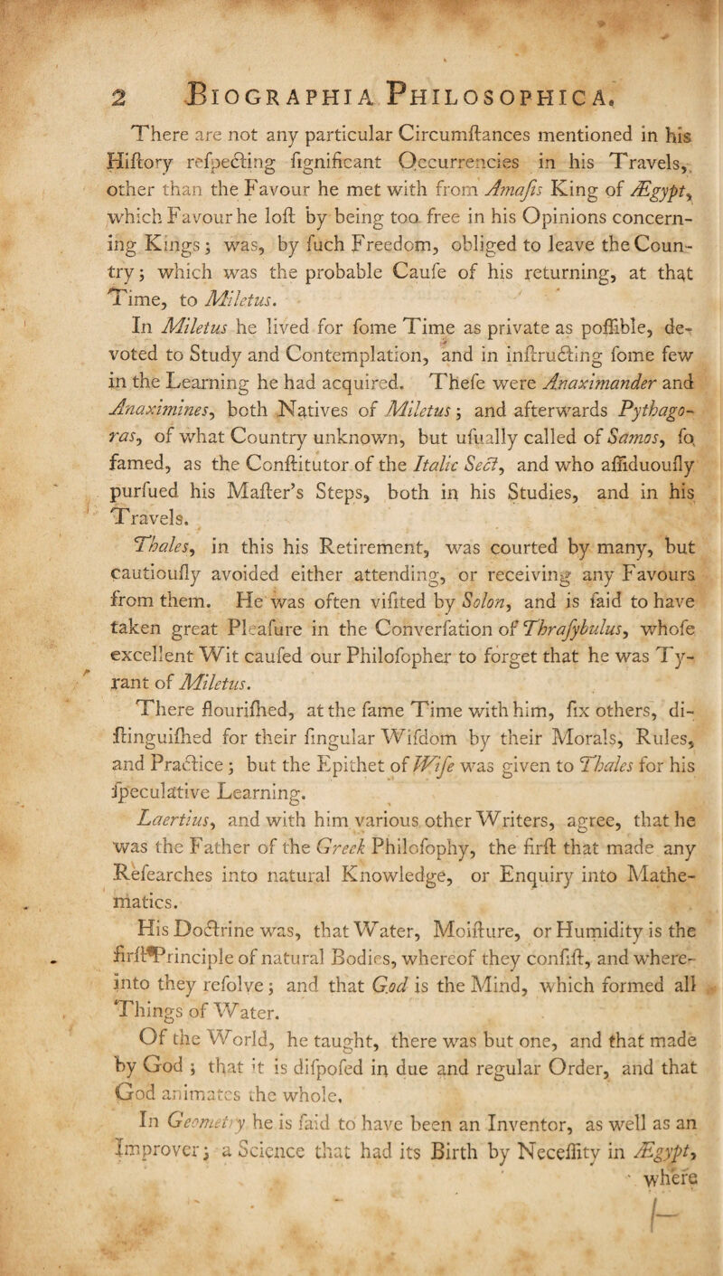 There are not any particular Circumftances mentioned in his Hiftory refpebling fignificant Occurrences in his Travels, other than the Favour he met with from Amafis King of LLgypt, which Favour he lofF by being too free in his Opinions concern¬ ing Kings; was, by fuch Freedom, obliged to leave the Coun¬ try ; which was the probable Caufe of his returning, at that Time, to Miletus. In Miletus he lived for fome Time as private as poilible, de» voted to Study and Contemplation, and in inflrudbng fome few in the Learning he had acquired. Thefe were Anaximander and Anaximines, both Natives of Miletus; and afterwards Pythago¬ ras, of what Country unknown, but ufually called of Samos, fo famed, as the Conftitutor of the Italic Sect, and who afiiduoufly purfued his Mailer’s Steps, both in his Studies, and in his Travels. Thales, in this his Retirement, was courted by many, but cautioufly avoided either attending, or receiving any Favours from them. He was often vifited by Solon, and is Laid to have taken great Pleafure in the Converfation of Thrafybulus, v/hofe excellent Wit caufed our Philofopher to forget that he was Ty¬ rant of Miletus. There flourifhed, at the fame Time with him, fix others, di~ fringuiihed for their Singular Wifdom by their Morals, Rules, and Practice ; but the Epithet of Wife was given to Thales for his Speculative Learning. Laertius, and with him various other Writers, agree, that he was the Father of the Greek Philofophy, the firft that made any Refearches into natural Knowledge, or Enquiry into Mathe¬ matics. His DoTrine was, that Water, Moifture, or Humidity is the nrh^Principle of natural Bodies, whereof they confifl, and where- into they refolve; and that G.od is the Mind, which formed all Things of Water. Of the World, he taught, there was but one, and that made by God ; that it is difpofed in due and regular Order, and that God animates the whole. In Geomet> y he is faid to have been an Inventor, as well as an Improver; a Science that had its Birth by Necelfity in Mgypt, ■ where A 'I ^ ^ /