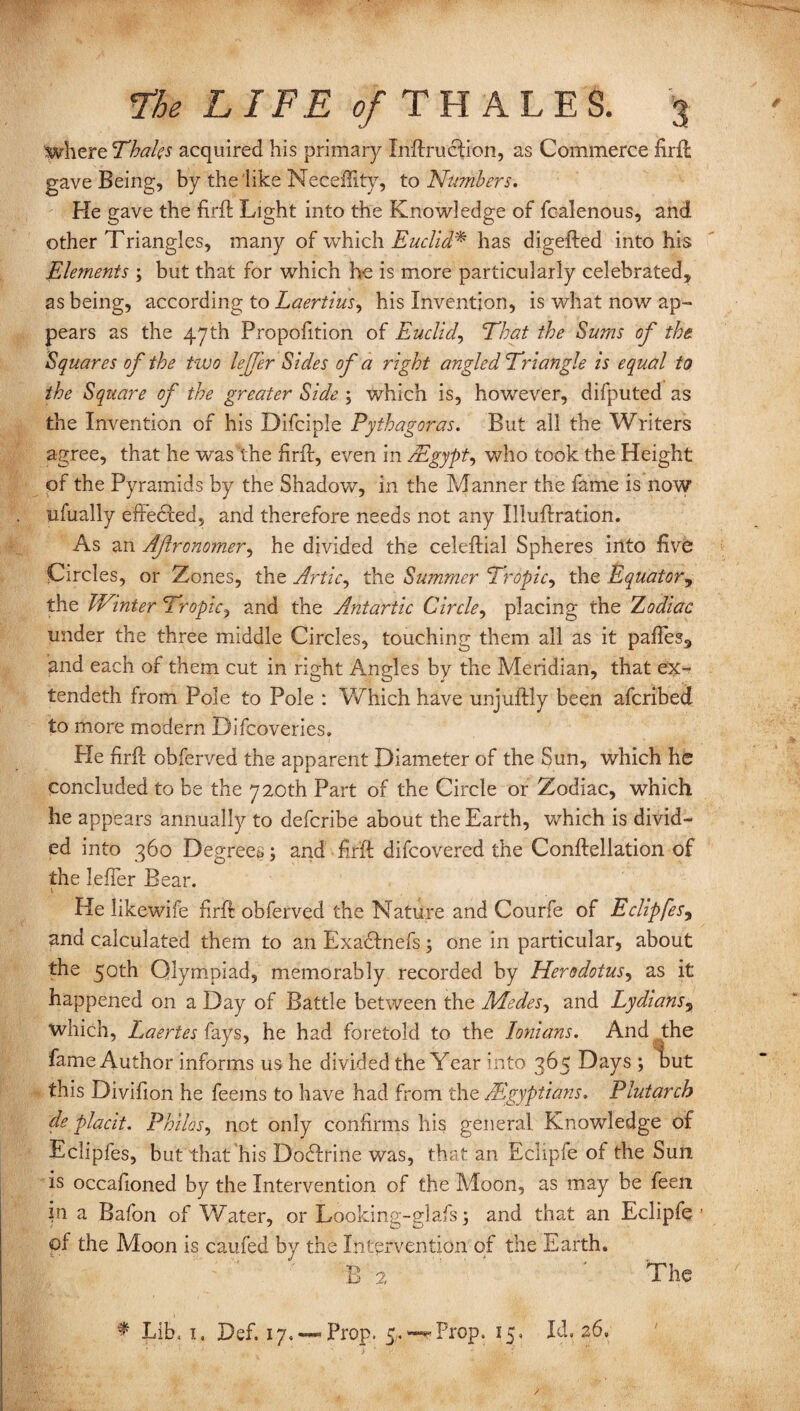 where Thales acquired his primary Inflruclion, as Commerce firft gave Being, by the like Neceility, to Numbers. He gave the firft Light into the Knowledge of fealenous, and other Triangles, many of which Euclid* has digefted into his Elements ; but that for which he is more particularly celebrated, as being, according to Laertius, his Invention, is what now ap¬ pears as the 47th Propofition of Euclid, That the Sums of the Squares of the two lefer Sides of a right angled Triangle is equal to the Square of the greater Side ; which is, however, difputed as the Invention of his Difciple Pythagoras. But all the Writers agree, that he was the firfl, even in /Egypt ^ who took the Height of the Pyramids by the Shadow, in the Manner the fame is now nfually effected, and therefore needs not any Illuflration. As an Afronomer, he divided the celeflial Spheres into five Circles, or Zones, the Artie, the Summer Tropic, the Equator, the TVinter Tropic, and the Antartic Circle, placing the Zodiac under the three middle Circles, touching them all as it pafTes, and each of them cut in right Angles by the Meridian, that ex¬ tended! from Pole to Pole : Which have unjuftly been aferibed to more modern Difcoveries. Pie Trip obferved the apparent Diameter of the Sun, which he concluded to be the 720th Part of the Circle or Zodiac, which he appears annually to deferibe about the Earth, which is divid¬ ed into 360 Degrees; and fir’ft difeovered the Conllellation of the leher Bear. i He likewife firft obferved the Nature and Courfe of Eclipfes, and calculated them to an Exadtnefs; one in particular, about the 50th Olympiad, memorably recorded by Herodotus, as it happened on a Day of Battle between the Modes, and Lydians3 which, Laertes fays, he had foretold to the Ionians. And the fame Author informs us he divided the Year into 365 Days ; but this Divifion he feems to have had from the AEgyptians. Plutarch de placit. Philos, not only confirms his general. Knowledge of Eclipfes, but that his Dodfrine was, that an Echpfe of the Sun is occafioned by the Intervention of the Moon, as may be feen in a Bafon of Water, or Looking-glafs ; and that an Eclipfe 1 of the Moon is caufed by the Intervention of the Earth. B 2 The ♦ Lib, i, Def. 17,—-Prop. 5.—**Prop. 15, Id, 26.