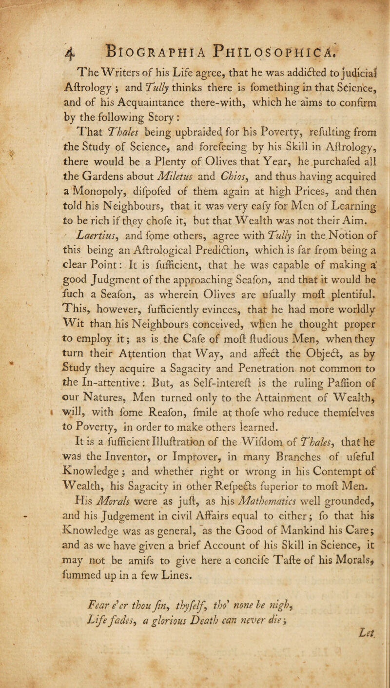 The Writers of his Life agree, that he was addicfted to judicial Aftrology ; and Tully thinks there is fomething in that Science, and of his Acquaintance there-with, which he aims to confirm by the following Story : That Thales being upbraided for his Poverty, refulting from the Study of Science, and forefeeing by his Skill in Aftrology, there would be a Plenty of Olives that Year, he purchafed all the Gardens about Miletus and Chios, and thus having acquired a Monopoly, difpofed of them again at high Prices, and then told his Neighbours, that it was very eafy for Men of Learning to be rich if they chofe it, but that Wealth was not their Aim. Laertius, and fome others, agree with Tully in the Notion of this being an Aftrological Prediction, which is far from being a clear Point: It is fufftcient, that he was capable of making a‘ good Judgment of the approaching Seafon, and that it would be fiich a Seafon, as wherein Olives are ufually molt plentiful. This, however, fufEciently evinces, that he had more worldly Wit than his Neighbours conceived, when he thought proper to employ it; as is the Cafe of moil ftudious Men, when they turn their Attention that Way, and affect the Objedl, as by Study they acquire a Sagacity and Penetration not common to the In-attentive: But, as Self-intereft is the ruling Paffion of our Natures, Men turned only to the Attainment of Wealth* will, with fome Reafon, fmile at thofe who reduce themfelves to Poverty, in order to make others learned. It is a fuflicient Illuftration of the Wifdom of Thales, that he was the Inventor, or Improver, in many Branches of ufeful Knowledge; and whether right or wrong in his Contempt of Wealth, his Sagacity in other Refpedls fuperior to mofl Men. His Morals were as juft, as his Mathematics well grounded, and his Judgement in civil Affairs equal to either; fo that his Knowledge was as general, as the Good of Mankind his Care; and as we have given a brief Account of his Skill in Science, it may not be amifs to give here a concife Tafte of his Morals* fummed up in a few Lines. Fear e'er thou fin, thy felf tho’ none le nigh, Life fades, a glorious Death can never die ; Let.