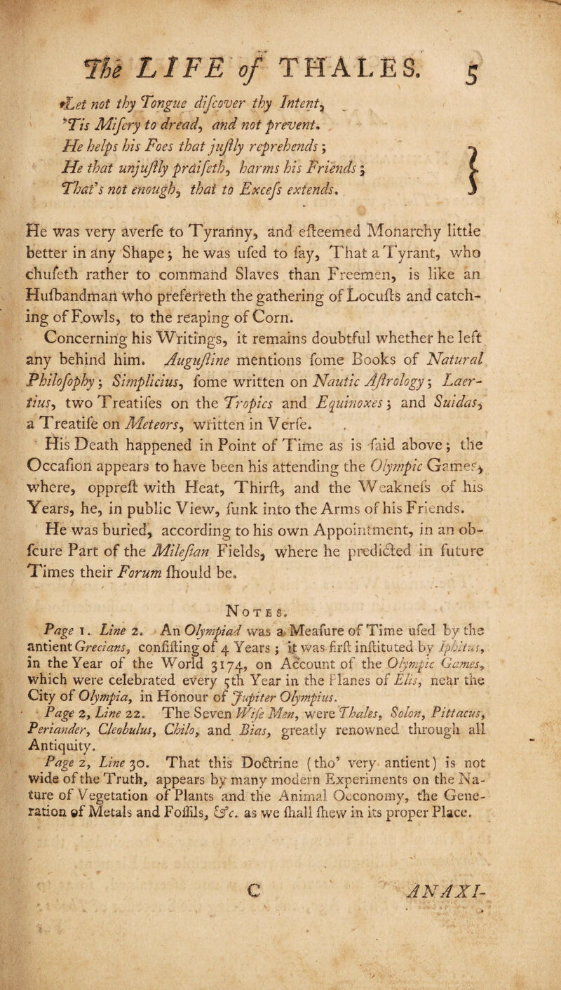 *Let not thy Tongue difcover thy Intent? 7Tis Mifery to dread, and not prevent. He helps his Foes that juJUy reprehends; He that unjujlly prdifeth, harms his Friends ; Thais not enough, that to Excefs extends, He was very averfe to Tyranny, and efleemed Monarchy little better in any Shape; he was ufed to fay, That a Tyrant, who chufeth rather to command Slaves than Freemen, is like an Hulhandmart Who preferred! the gathering of Locufls and catch¬ ing of Fowls, to the reaping of Corn. Concerning his Writings, it remains doubtful whether he left any behind him* Auguftine mentions fome Books of Natural Fhilofophy; Simplicius, fome written on Nautic Aftrology; Laer¬ tius., twoTreatifes on the Tropics and Equinoxes; and Saidas? a Treatife on Meteors? written in Verfe. His Death happened in Point of Time as is faid above ; tile Occafion appears to have been his attending the Olympic Gamer* where, opprefi with Heat, Third, and the Weaknefs of his Years, he, in public View, funk into the Arms of his Friends. He was buried, according to his own Appointment, in an ob- fcure Part of the Milefian Fields, where he predicted in future Times their Forum fhould be. Notes. Page 1. Line 2. An Olympiad was a Meafure of Time ufed by the antient Grecians? confiding of 4 Years ; i,t was frft indituted by Iphitus, in the Year of the World 3174, on Account of the Olympic Games, which were celebrated every 5th Year in the Planes of Elis, near the City of Olympia, in Honour of Jupiter Olympius. Page 2, Line 22. The Seven Wife Men, were Thales, Scion, Pittacus, Periander, Cleobulus, Chile, and Bias, greatly renowned through all Antiquity. Page 2, Line 30. That this Doftrine (tho’ very antient) is not wide of the Truth, appears by many modern Experiments on the Na¬ ture of Yegetation of Plants and the Animal Oeconomy, the Gene¬ ration ©f Metals and Fodils, &c, as we fhall drew in its proper Place. c AN A XI-