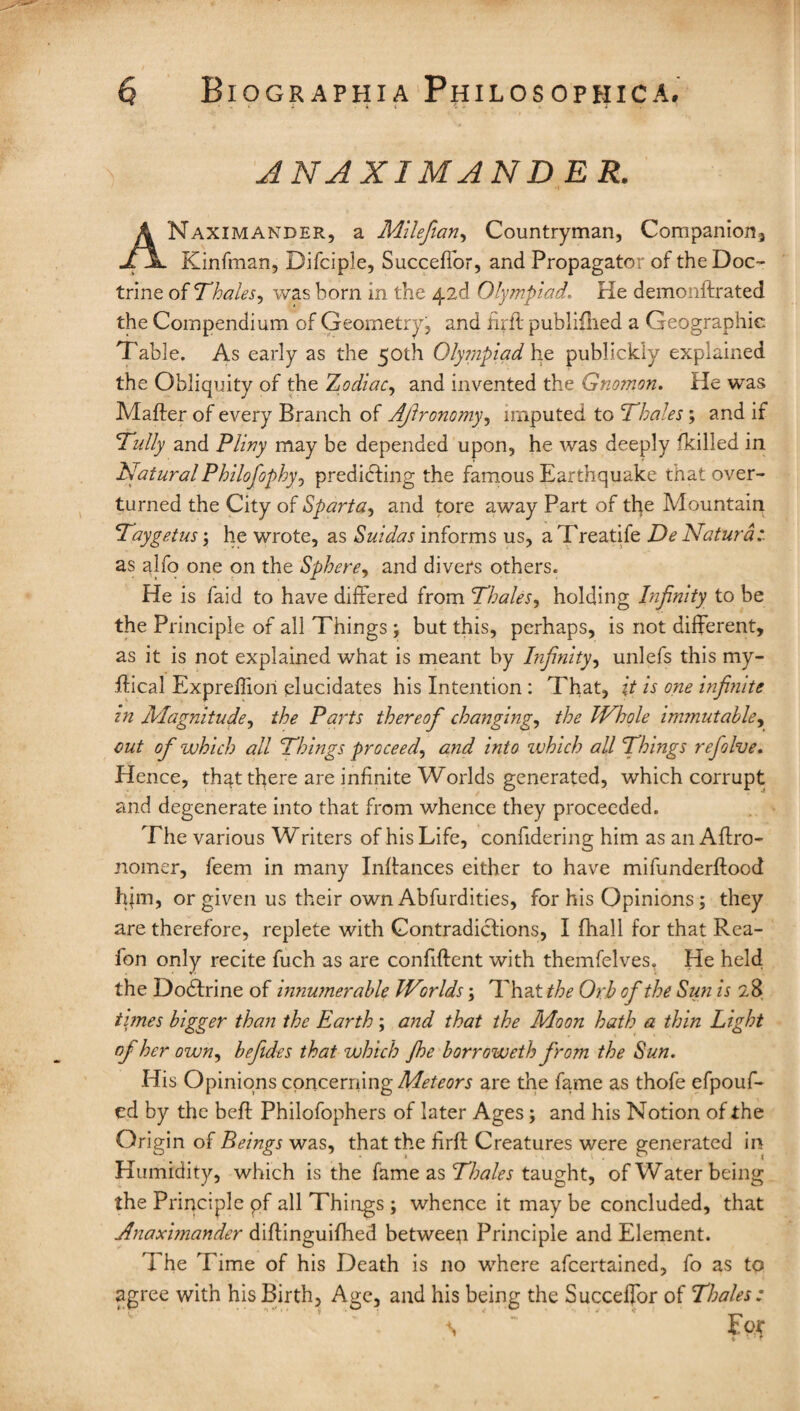 i it * » . ANAXIMANDER. ANaximander, a Milefian, Countryman, Companion* Kinfman, Difciple, Succeffor, and Propagator of the Doc¬ trine of Thales, was born in the 42d Olympiad. He demonftrated the Compendium of Geometry, and tuft publifhed a Geographic Table. As early as the 50th Olympiad he publickly explained the Obliquity of the Zodiac, and invented the Gnomon. He was Matter of every Branch of Ajlronomy, imputed to Thales; and if Tally and Pliny may be depended upon, he was deeply (killed in Natural Philosophy) predicting the famous Earthquake that over¬ turned the City of Sparta, and tore away Part of the Mountain Taygetus \ he wrote, as Suidas informs us, a Treatife De Natural as alfo one on the Sphere, and divers others. He is faid to have differed from Thales, holding Infinity to be the Principle of all Things ; but this, perhaps, is not different, as it is not explained what is meant by Infinity, unlefs this my- ttical Expreffiori elucidates his Intention : That, it is one infinite in Magnitude, the Parts thereofi changing, the Whole immutable, out of which all Things proceed, and into which all Things refolve. Hence, that there are infinite Worlds generated, which corrupt and degenerate into that from whence they proceeded. The various Writers of his Life, confidering him as an Affro- nomer, feem in many Inttances either to have mifunderftood him, or given us their own Abfurdities, for his Opinions; they are therefore, replete with Contradictions, I fhall for that Rea- fon only recite fuch as are confident with themfelves, He held the Dodtrine of innumerable Worlds; That the Orb of the Sun is 28 times bigger than the Earth; and that the Moon hath a thin Light of her own, befides that which Jhe borroweth from the Sun. His Opinions concerning Meteors are the fame as thofe efpouf- ed by the bett Philofophers of later Ages; and his Notion of the Origin of Beings was, that the firft Creatures were generated in Humidity, which is the fame as Thales taught, of Water being the Principle pf all Things ; whence it may be concluded, that Anaximander diftinguifhed between Principle and Element. The Time of his Death is no where afeertained, fo as to agree with his Birth, Age, and his being the Succeffor of Thales: • s
