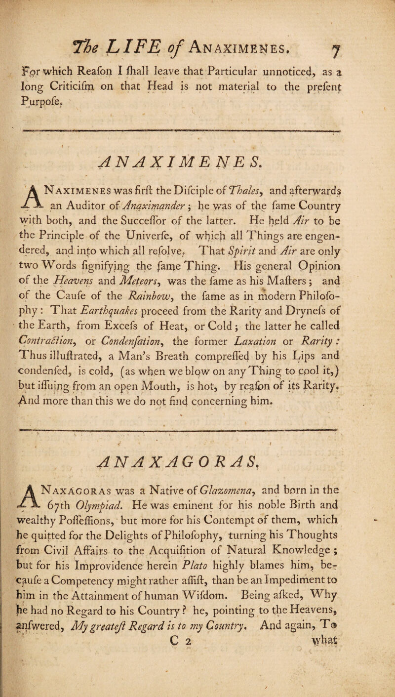 F,or which Reafon I fhall leave that Particular unnoticed) as a long Criticifm on that Head is not material to the prefent Purpofe, ANAXIMENES. ANaximenes was firft the Difciple of Thales^ and afterwards an Auditor of Anaximander; he was of the fame Country with both, and the Succeffor of the latter. He held Air to be the Principle of the Univerfe, of which all Things are engen¬ dered, and into which all refolve. That Spirit and Air are only two Words fignifying the fanje Thing. His general Opinion of the Heavens and Meteors, was the fame as his Mailers; and of the Caufe of the Rainbow, the fame as in modern Philofo- phy : That Earthquakes proceed from the Rarity and Drynefs of the Earth, from Excefs of Heat, or Cold; the latter he called ContraSlion, or Condensation, the former Laxation or Rarity : Thus illullrated, a Man’s Breath compreflec) by his Lips and condenfed, is cold, (as when we blow on any Thing to cool it,) but iffuing from an open Mouth, is hot, by rea&n of its Rarity, And more than this we do not find concerning him. ANAXAGORAS. ANaxAgoras was a Native of Glazomena, and born in the 67th Olympiad. Pie was eminent for his noble Birth and wealthy Pofieflions, but more for his Contempt of them, which he quitted for the Delights of Philofophy, turning his Thoughts from Civil Affairs to the Acquifition of Natural Knowledge ; but for his Improvidence herein Plato highly blames him, be- caufe a Competency might rather alfift, than be an Impediment to him in the Attainment of human Wifdom. Being afked, W' hy he had no Regard to his Country ? he, pointing to the Heavens, anfwered. My greatest Regard is to my Country. And again, To C 2 what