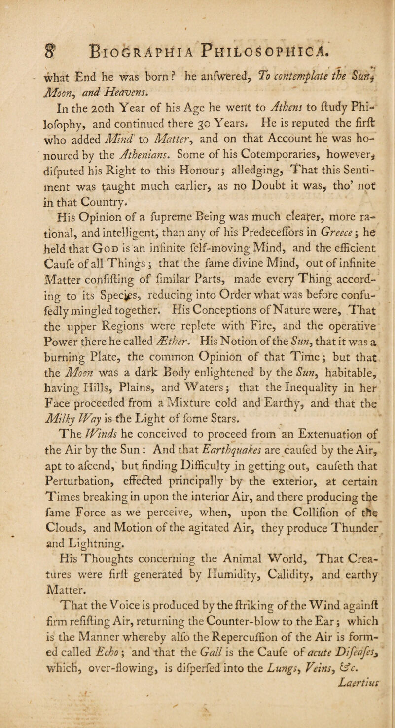 v * * >y what End he was born ? he anfwered, To contemplate the Sun$ Moony and Heavens. In the 20th Year of his Age he wertt to Athens to ftudy Phi- lofophy, and continued there 30 Years; He is reputed the firft who added Mind to Matter y and on that Account he was ho¬ noured by the Athenians. Some of his Cotemporaries, however* dilputed his Right to this Honour; alledging. That this Senti¬ ment was taught much earlier* as no Doubt it was, tho’ not in that Country. His Opinion of a fupreme Being was much clearer, more ra¬ tional, and intelligent, than any of his PredecefTors in Greece ; he held that God is an infinite felf-moving Mind, and the efficient Caufe of all Things ; that the fame divine Mind, out of infinite Matter confifting of fimilar Parts, made every Thing accord¬ ing to its Specks, reducing into Order what was before confu- fedly mingled together. His Conceptions of Nature were. That the upper Regions were replete with Fire, and the operative Power there he called /Ether. His Notion of the Suny that it was a burning Plate, the common Opinion of that Time; but that the Moon was a dark Body enlightened by the Suny habitable, having Hills, Plains, and Waters; that the Inequality in her Face proceeded from a Mixture cold and Earthy, and that the Milky Way is the Light of fome Stars. The Winds he conceived to proceed from an Extenuation of the Air by the Sun : And that Earthquakes are eaufed by the Air, apt to afeend, but finding Difficulty in getting out, caufeth that Perturbation, effedled principally by the exterior, at certain Times breaking in upon the interior Air, and there producing the fame Force as we perceive, when, upon the Collifion of the Clouds, and Motion of the agitated Air, they produce Thunder and Lightning. His Thoughts concerning the Animal World, That Crea¬ tures were firll generated by Humidity, Calidity, and earthy Matter. That the Voice is produced by the ftriking of the Wind againft firm refilling Air, returning the Counter-blow to the Ear; which is the Manner whereby alfo the Repercuffion of the Air is form¬ ed called Echo ; and that the Gall is the Caufe of acute Difeafes, which, over-flowing, is difperfed into the Lungsy Veins, &c. Laertius