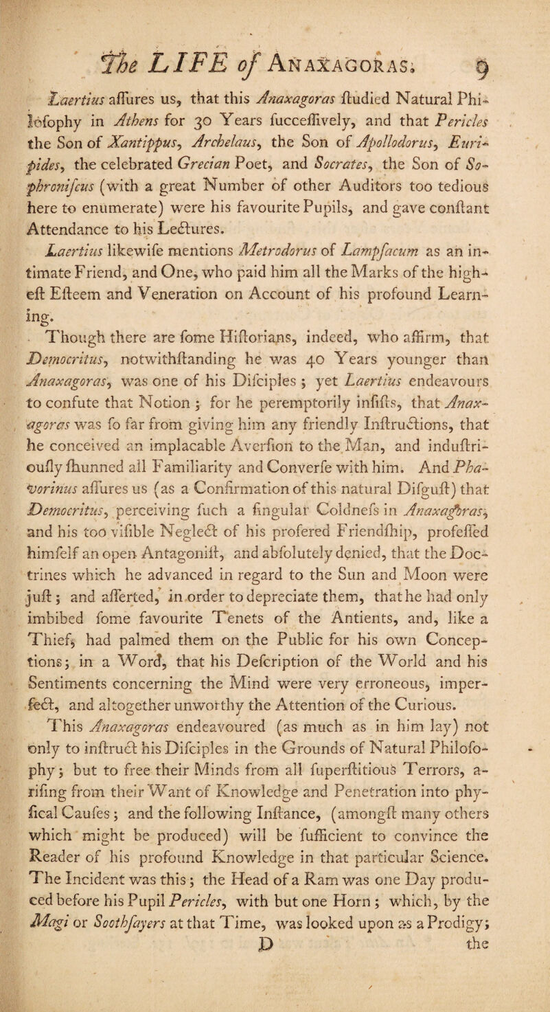 Laertius a(Tures us, that this Anaxagoras ftudied Natural Phi- lefophy in Athens for 30 Years fucceffively, and that Pericles the Son of Xantippus, Archelaus, the Son of Apollodorus, Enri- pides, the celebrated Grecian Poet, and Socrates, the Son of So- phronifcus (with a great Number of other Auditors too tedious here to enumerate) were his favourite Pupils, and gave conftant Attendance to his Lectures. Laertius likewife mentions Metrodorus of Lampfacum as an in¬ timate Friend, and One, who paid him all the Marks of the high-' eft Efteem and Veneration on Account of his profound Learn¬ ing- Though there are fome Hiftorians, indeed, who affirm, that Democritus, notwithftanding he was 40 Years younger than Anaxagoras, was one of his Difciples ; yet Laertius endeavours to confute that Notion ; for he peremptorily infifts, that Anax¬ agoras was fo far from giving him any friendly InftruCtions, that he conceived an implacable Averhon to the Man, and induftri- oufly fhunned all Familiarity and Converfe with him. And Pha- vorinus allures us (as a Confirmation of this natural Difguft) that Democritus, perceiving fuch a lingular Coldnefs in Anaxagoras^ and his too.vifible NegleCt of his profered Friendfhip, profefted himfelf an open Antagonift, and abfolutely denied, that the Doc¬ trines which he advanced in regard to the Sun and Moon v/ere juft; and afferted, in order to depreciate them, that he had only imbibed fome favourite Tenets of the Antients, and, like a Thief, had palmed them on the Public for his own Concep¬ tions j in a Word, that his Defcription of the World and his Sentiments concerning the Mind were very erroneous, imper¬ fect, and altogether unworthy the Attention of the Curious. This Anaxagoras endeavoured (as much as in him lay) not only to inftrucf his Difciples in the Grounds of Natural Philofo- phy; but to free their Minds from all fuperftitiouis Terrors, a- rifing from their Want of Knowledge and Penetration into phy- fical Caufes; and the following Xnftance, (amongft many others which might be produced) will be fufficient to convince the Reader of his profound Knowledge in that particular Science. The Incident was this; the Head of a Ram was one Day produ¬ ced before his Pupil Pericles, with but one Horn ; which, by the Magi or Soothfayers at that Time, was looked upon as a Prodigy; X> ■* ' the