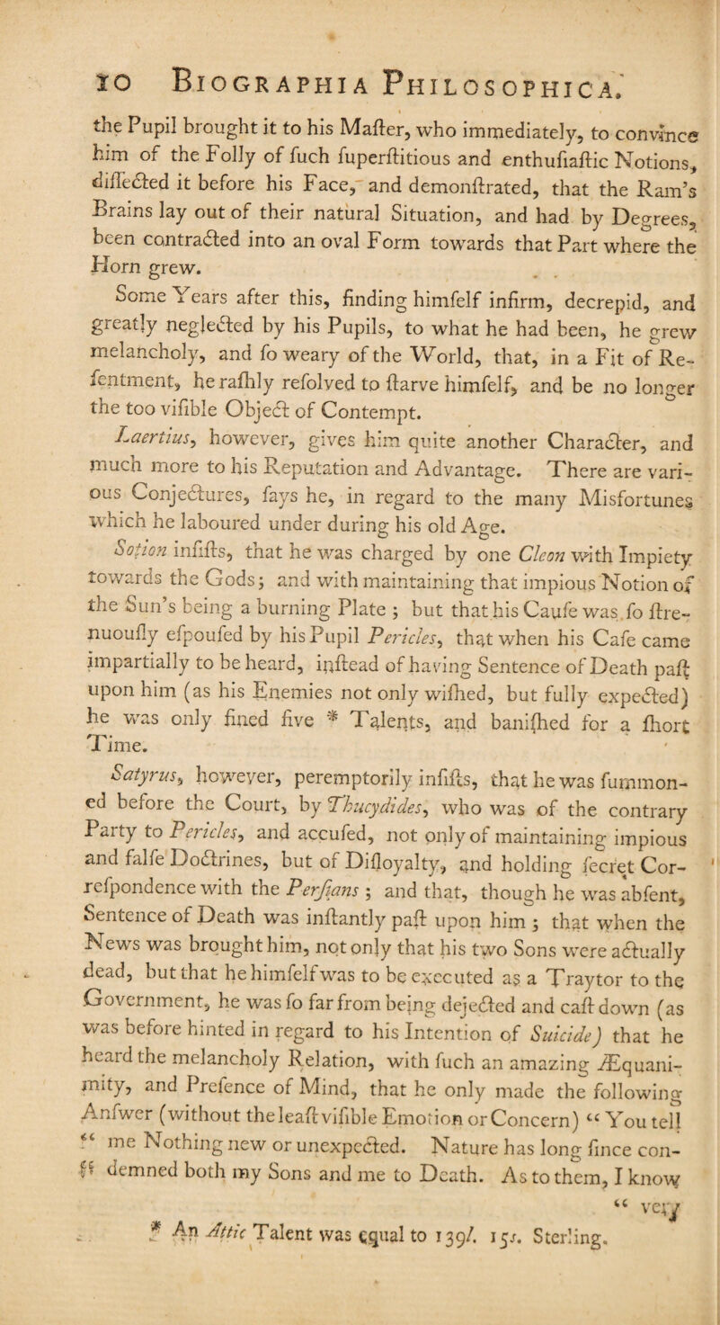 % • • the Pupil brought it to his Matter, who immediately, to convince him of the Folly of fuch fuperftitious and enthufiaftic Notions* diffe&ed it before his Face,' and demonttrated, that the Ram’s Brains lay out of their natural Situation, and had by Degrees, been contracted into an oval Form towards that Part where the Horn grew. Some Years after this, finding himfelf infirm, decrepid, and greatly negle&ed by his Pupils, to what he had been, he grew melancholy, and fo weary of the World, that, in a Fit of Re- fentment, heraflily refolved to ttarve himfelf, and be no longer the too vifible ObjeCt of Contempt. Laertius, however, gives him quite another Character, and much more to his Reputation and Advantage. There are vari¬ ous Conjectures, fays he, in regard to the many Misfortunes which he laboured under during his old Age. Sot ion uifiirs, tn at he was charged by one Cleon with Impiety towards the Gods; and with maintaining that impious Notion of the Sun’s being a burning Plate ; but that his Caufe was.fo ttre- nuoufly efpoufed by his Pupil Pericles, that when his Cafe came impartially to be heard, iuttead of having Sentence of Death patt; upon him (as his Enemies not only wifhed, but fully expeded) he was only fined five * Talents, and banifhed for a fliort Time. Satyruss however, peremptorily infills, that he was furnmon- ed before the Court, by Thucydides, who was of the contrary to Pei iciest and accufed, not pnlyol maintaining impious and falfe Doarines, but of Difloyalty, and holding iecret Cor- refpondence with the Perfians ; and that, though he was abfent. Sentence of Death was inftantly patt upon him ; that when the News was brought him, not only that his two Sons were aaually dead, but that he himfelf was to be executed as a Traytor to the Government, he was fo far from oeing dejeCtcd and caftdown (as was before hinted in regard to his Intention of Suicide) that he heaid the melancholy Relation, with fuch an amazing ./Equani¬ mity, and Prefence of Mind, that he only made the following Amwer (without the leatt vifible Emotion or Concern) cc You tell me Nothing new or unexpected. Nature has long fince con- p demned both my Sons and me to Death. As to them, I know “ vejy ? An Attic Talent was equal to 139/. 15/. Sterling.