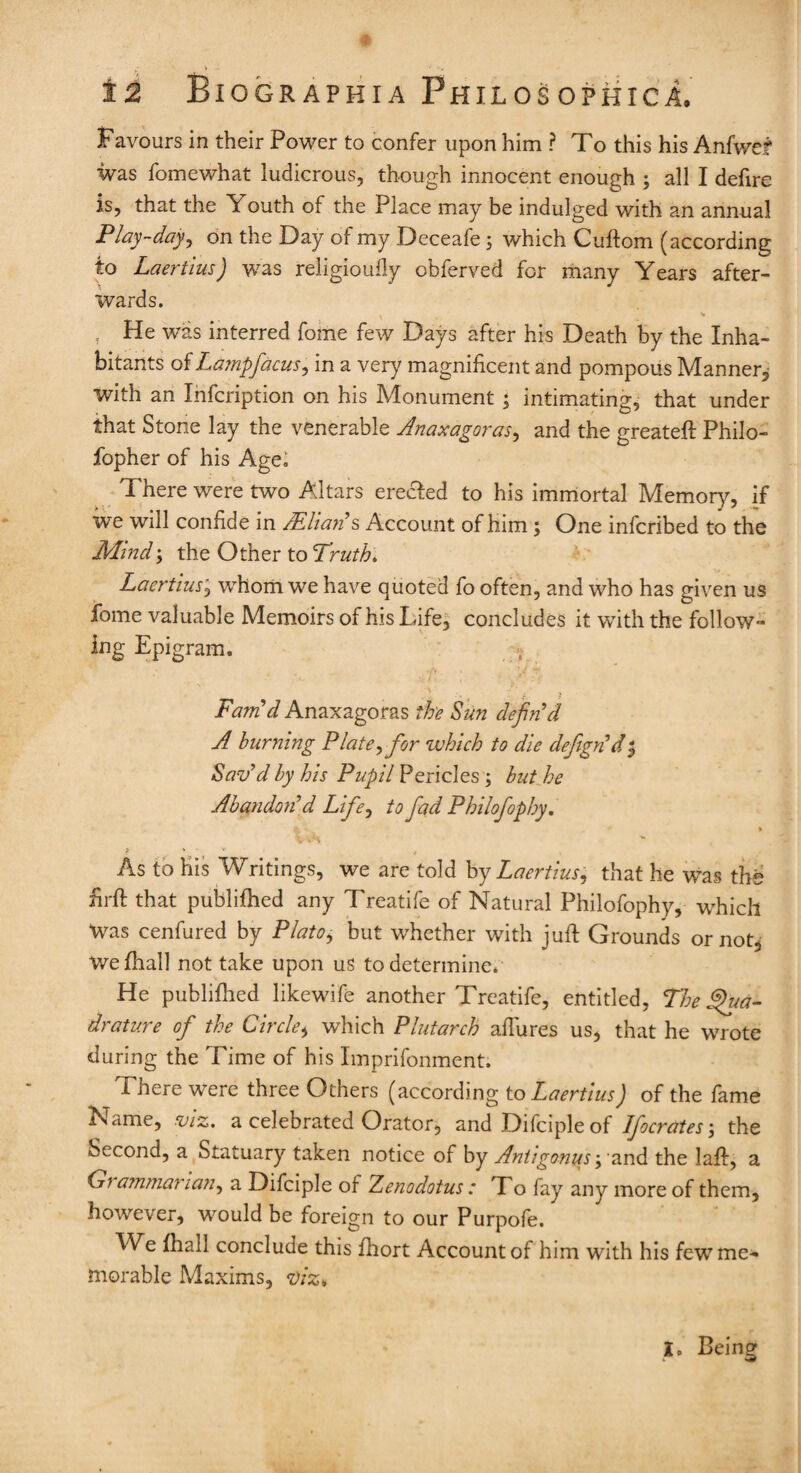 9 12 Biographia Philosophica. Favours in their Power to confer upon him ? To this his Anfwef was fomewhat ludicrous, though innocent enough ; all I defire is, that the Youth of the Place may be indulged with an annual Play-day, on the Day of my Deceafe; which Cuftom (according; to Laertius) was religioufly obferved for many Years after¬ wards. He was interred fome few Days after his Death by the Inha¬ bitants oiLampfacus, in a very magnificent and pompous Manner, with an Infcription on his Monument ; intimating, that under that Stone lay the venerable Anaxagoras, and the greated: Philo- fopher of his Age; There were two Altars erecfed to his immortal Memory, if we will confide in Milan's Account of him; One infcribed to the Mind\ the Other to Truth. Laertius, whom we have quoted fo often, and who has given us fome valuable Memoirs of his Life, concludes it with the follow¬ ing Epigram. v Fam'd Anaxagoras the Sun defin'd A burning Plate,for which to die defign'd t, Sav'd by his Pupil Pericles; but he Abandon'd Life, to fad Philofophy. ; » ■ '  i V * ' As to His Writings, we are told by Laertius, that he was tht firfi: that publifhed any Treatife of Natural Philofophy, which Was cenfured by Plato, but whether with juft Grounds or not^ wefhall not take upon us to determine. He publifhed likewife another Treatife, entitled, The Qua¬ drature of the Circle, which Plutarch allures us, that he wrote during the Time of his Imprifonment. There were three Others (according to Laertius) of the fame Name, viz. a celebrated Orator, and Difciple of Ifocrates; the Second, a Statuary taken notice of by Antigonus and the laft, a Gi ammarian, a Difciple of Zenodotus : To fay any more of them, however, would be foreign to our Purpofe. We fhall conclude this fhort Account of him with his few me¬ morable Maxims, viz* X, Being