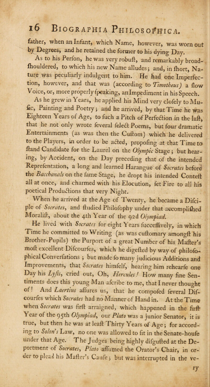 father, when an Infant, which Name, however, was worn out by Degrees, and he retained the former to his dying Day. As to his Perfon, he was very robuft, and remarkably broad-* fhouldered, to which his new Name alludes; and, in fhort, Na¬ ture was peculiarly indulgent to him. He had one Imperfec¬ tion, however, and that was (according to <rTimotheusJ a flow Voice, or, more properly fpeaking, an Impediment in his Speech. As he grew in Years, he applied his Mind very clofely to Mu- £c, Painting and Poetry; and he arrived, by that Time he was Eighteen Years of Age, to fuch a Pitch of Perfedion in the laft, that he not only wrote feveral feled Poems, but four dramatic Entertainments (as was then the Cuftom) which he delivered to the Players, in order to be aded, propofmg at that Time to Hand Candidate for the Laurel on the Olympic Stage ; but hear¬ ing, by Accident, on the Day preceding that of the intended Reprefentation, a long and learned Harangue of Socrates before the Bacchanals on the fame Stage, he dropt his intended Conteft all at once, and charmed with his Elocution, fet Fire to all his poetical Productions that very Night. When he arrived at the Age of Twenty, he became a Difci- ple of Socrates, and ftudied Philofophy under that accomplifhed Moralift, about the 4th Year of the 92d Olympiad. He lived with Socrates for eight Years fuccellively, in which Time he committed to W riting (as was cuftomary amongft his Brother-Pupils) the Purport of a great Number of his Mafter’s moll excellent Difcourles, which he digefted by way of philolo- phical Com erlations ; but made io many judicious Additions and Improvements, that Socrates himfelf, hearing him rehearfe one Day his Lyjis, cried out, Oh, Hercules! How many fine Sen¬ timents does this young Man aferibe to me, that I never thought Oi ! And Laertius allures us, that he compofed feveral Dif- courfes which Socrates had no Manner of Hand in. At the Time when Socrates was firft arraigned, which happened in the firft V ear of the 95th Olympiad, our Plato was a junior Senator, it is ti ue, but then he was at lea ft Phirty Years oi Ao;e; for accord¬ ing to Solon’s Law, no one was allowed to fit in the Senate-houfe under that Age. The Judges being highly difgufted at the De¬ portment of Socrates, Plato afiumed the Orator’s Chair, in or- dei to plead his Mafter’s Caufe; but was interrupted in the ve- ry