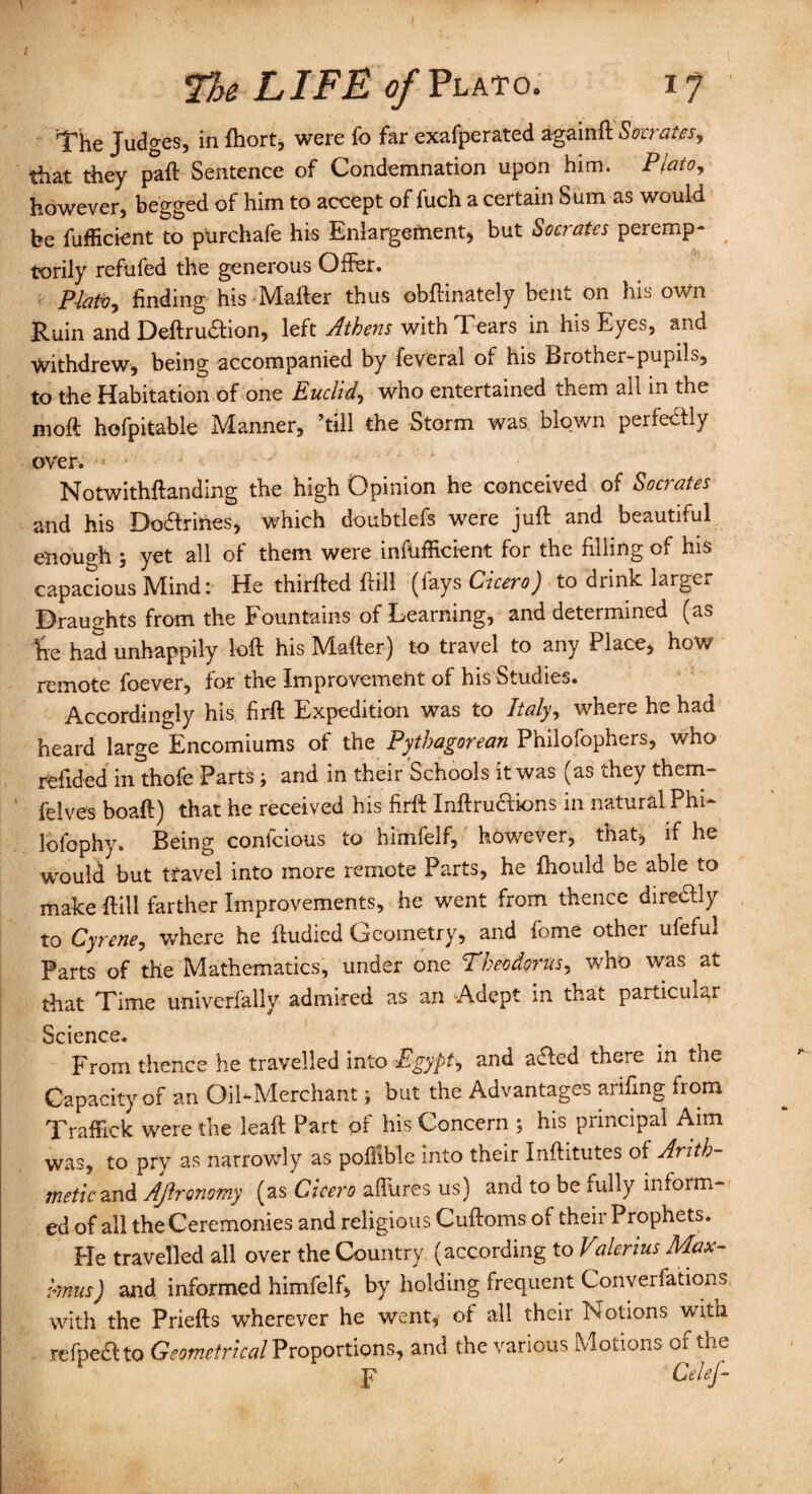 The Judges, in fhort, were fo far exafperated againft Socrates, that they paft Sentence of Condemnation upon him. Plato, however, begged of him to accept of fuch a certain Sum as would be fufficient to purchafe his Enlargement* but Socrates peremp- torily refufed the generous Offer. Plato, finding his Mafter thus obffinately bent on his own Ruin and Deftrudfion, left Athens with Tears in his Eyes, and Withdrew, being accompanied by feveral of his Brother-pupils, to the Habitation of one Euclid, who entertained them all in the moft hofpitable Manner, hill the Storm was blown perfe&ly over.  • • J ' * Notwithftanding the high Opinion he conceived of Socrates and his Docffrines, which doubtlefs were juft and beautiful enough yet all of them were inefficient for the filling of his capacious Mind: He thirfted ftill (fays Cicero) to drink larger Draughts from the Fountains of Learning, and determined (as Fie had unhappily loft his Mafter) to travel to any Place, how remote foever, for the Improvement of his Studies. Accordingly his firft Expedition was to Italy, where he had heard large Encomiums of the Pythagorean Philofophers, who refided inthofe Parts ; and in their Schools it was (as they them- felves boaft) that he received his firft Inftruaions in natural Phi- lofophy. Being confcious to himfelf, however, that, if he would but travel into more remote Parts, he fhould be able to make ftill farther Improvements, he went from thence direaiy to Cyrene, where he ftudied Geometry, and fome other ufefui Parts of the Mathematics, under one Theodoras, who was at that Time univerfally admired as an Adept in that particular Science. From thence he travelled into -Egypt, and aaed there in the Capacity of an Oil-Merchant ; but the Advantages arifing from Traffick were the lead: Part of his Concern ; his principal Aim was, to pry as narrowly as pofiible into their Inftitutes of Arith¬ metic and AJlronomy (as Cicero allures us) and to be fully inhum¬ ed of all the Ceremonies and religious Cuftoms of their Prophets. Fie travelled all over the Country (according to Vderius Max- mus) and informed himfelf, by holding frequent Conventions with the Priefts wherever he went, of all their Notions with refpeclto Geometrical Proportions, and the various Motions of the p CeleJ- I