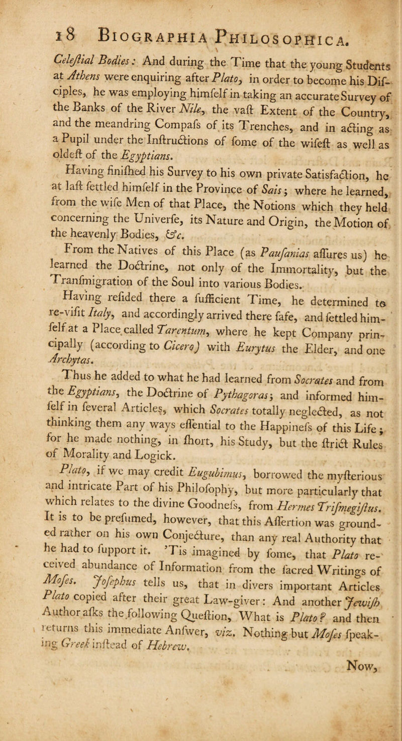 Celejlial Bodies: And during the Time that the young Students at Athens were enquiring after Plato, in order to become his Dif- tuples, he was employing himfelf in taking an accurate Survey of the Banks of the River Nile^ the vaft Extent of the Country, and the meandring Compafs of its Trenches, and in acting as a Pupil under the Inftrudions of fome of the wife# as well as old eft of the Egyptians. Having finifhed his Survey to his own private Satisfaftion, he ai Lift fettled himtelf in the Province of Saisj where he learned, iiom the wife Men of that Place, the Notions which they held concerning the Univerfe, its Nature and Origin, the Motion of the heavenly Bodies, &c. From the Natives of this Place (as Paufamas affiires us) he learned the DoHrine, not only of the Immortality, but the I ranfmigration of the Soul into various Bodies. Having refided there a fufficient Time, he determined to re-vifit Italy, and accordingly arrived there fafe, and fettled him¬ felf at a Place called Tarentum, where he kept Company prin¬ cipally (according to Cicero) with Eurytus the Elder, and one Archytas. ^ Thus he added to what he had learned from Socrates and from tbe Egyptians, the DoHrine of Pythagoras-, and informed him¬ felf in feveral Articles, which Socrates totally neglected, as not thinking them any ways eflential to the Happinefs of this Life; for he made nothing, in lhort, his Study, but the ftridt Rules of Morality and Logick. Puito, if we may credit Eugubimus, borrowed the myfterious and intricate Part of his Philofophy, but more particularly that which relates to the divine Goodnefs, from Hermes Trifmegijius. It is to be prefumed, however, that this AlTertion was ground¬ ed rather on his own Conjecture, than any real Authority that he had to fupport it. ’Tis imagined by fome, that Plato re¬ ceived abundance of Information from the facred Writings of APofis. Jofcpbus telis us, that in divers important Articles Plato copied after their great Law-giver: And another Jewijh Author afks the .following Queftion, What is PlatoP and then returns this immediate Anfwer, viz. Nothing but Mofes fpeak- mg Greek i lift cad of Hebrew, Now,