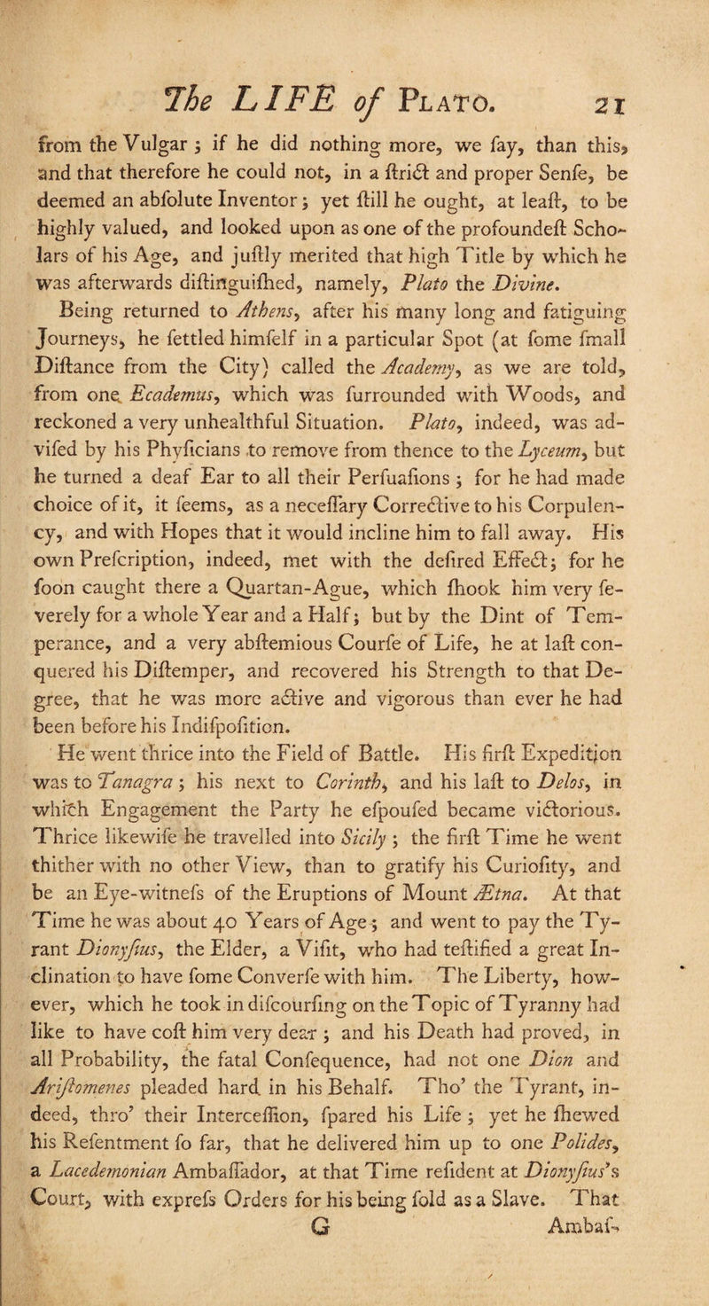 from the Vulgar ; if he did nothing more, we fay, than this* and that therefore he could not, in a ftriCt and proper Senfe, be deemed an abfolute Inventor; yet ftill he ought, at leaf!:, to be highly valued, and looked upon as one of the profoundeft Scho*- lars of his Age, and juftly merited that high Title by which he was afterwards diftinguifhed, namely, Plato the Divine. Being returned to Athens, after his many long and fatiguing Journeys, he fettled himfelf in a particular Spot (at fome fmall Diftance from the City) called the Academy, as we are told, from one Ecademus, which was furrounded with Woods, and reckoned a very unhealthful Situation. Plato, indeed, was ad- vifed by his Phyficians to remove from thence to the Lyceum, but he turned a deaf Ear to all their Perfuafions ; for he had made choice of it, it feems, as a neceflary Corrective to his Corpulen¬ cy, and with Hopes that it would incline him to fall away. His own Prefcription, indeed, met with the defired EffeCt; for he foon caught there a Quartan-Ague, which jfhook him very fe- verely for a whole Year and a Half; but by the Dint of Tem¬ perance, and a very abftemious Courfe of Life, he at laft con¬ quered his Diftemper, and recovered his Strength to that De¬ gree, that he was more addve and vigorous than ever he had been before his Indifpofiticn. He went thrice into the Field of Battle. His hrft Expedition was to Tanagra ; his next to Corinth, and his laft to Delos, in whith Engagement the Party he efpoufed became victorious. Thrice likewife he travelled into Sicily ; the firft Time he went thither with no other View, than to gratify his Curiofity, and be an Eye-witnefs of the Eruptions of Mount Mtna. At that Time he was about 40 Years of Age; and went to pay the Ty¬ rant Dionyfius, the Elder, a Vifit, who had teftified a great In¬ clination to have fome Converfe with him. The Liberty, how¬ ever, which he took in difcourfing on the Topic of Tyranny had like to have coft him very dear ; and his Death had proved, in all Probability, the fatal Confequence, had not one Dion and Arifi omenes pleaded hard, in his Behalf* Tho’ the Tyrant, in¬ deed, thro? their Interceffion, fpared his Life ; yet he (hewed his Refentment fo far, that he delivered him up to one Polides, a Lacedemonian Ambaftador, at that Time reftdent at Dionyfius’s Court, with exprefs Orders for his being fold as a Slave. That G Arab a L