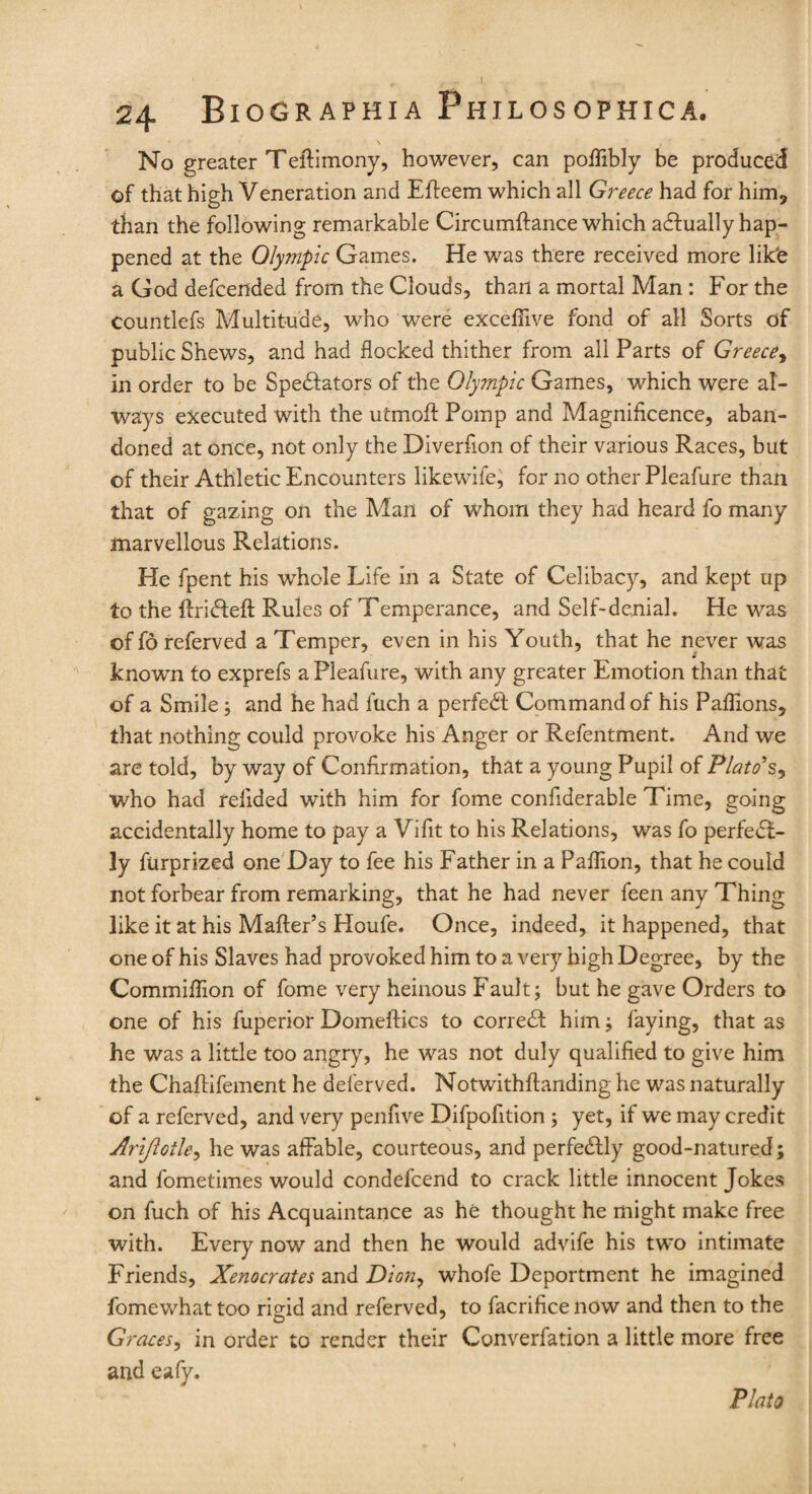 No greater Teftimony, however, can pofTibly be produced of that high Veneration and Efleem which all Greece had for him? than the following remarkable Circumftance which adfually hap¬ pened at the Olympic Games. He was there received more lik'e a God defcended from the Clouds, than a mortal Man : For the Countlefs Multitude, who were exceflive fond of all Sorts of public Shews, and had flocked thither from all Parts of Greece, in order to be Spedfators of the Olympic Games, which were al¬ ways executed with the utmoff Pomp and Magnificence, aban¬ doned at once, not only the Diverfion of their various Races, but of their Athletic Encounters likewife, for no other Pleafure than that of gazing on the Man of whom they had heard fo many marvellous Relations. He fpent his whole Life in a State of Celibacy, and kept up to the ftridfeft Rules of Temperance, and Self-denial. He was of fo referved a Temper, even in his Youth, that he never was known to exprefs a Pleafure, with any greater Emotion than that of a Smile; and he had fuch a perfedt Command of his Paflions, that nothing could provoke his Anger or Refentment. And we are told, by way of Confirmation, that a young Pupil of Plato's, who had relided with him for fome confiderable Time, going accidentally home to pay a Vifit to his Relations, was fo perfect¬ ly furprized one Day to fee his Father in a Paflion, that he could not forbear from remarking, that he had never feen any Thing like it at his Mafter’s Houfe. Once, indeed, it happened, that one of his Slaves had provoked him to a very high Degree, by the Commiffion of fome very heinous Fault; but he gave Orders to one of his fuperior Domeftics to corredf him; faying, that as he was a little too angry, he was not duly qualified to give him the Chaftifement he deferved. Notwithflanding he was naturally of a referved, and very penfive Difpofition ; yet, if we may credit Arifloile, he was affable, courteous, and perfedfly good-natured; and fometimes would condefcend to crack little innocent Jokes on fuch of his Acquaintance as he thought he might make free with. Every now and then he would advife his two intimate Friends, Xenocrates and Dion, whofe Deportment he imagined fomewhat too rigid and referved, to facrifice now and then to the Graces, in order to render their Converfation a little more free and eafy. Plato