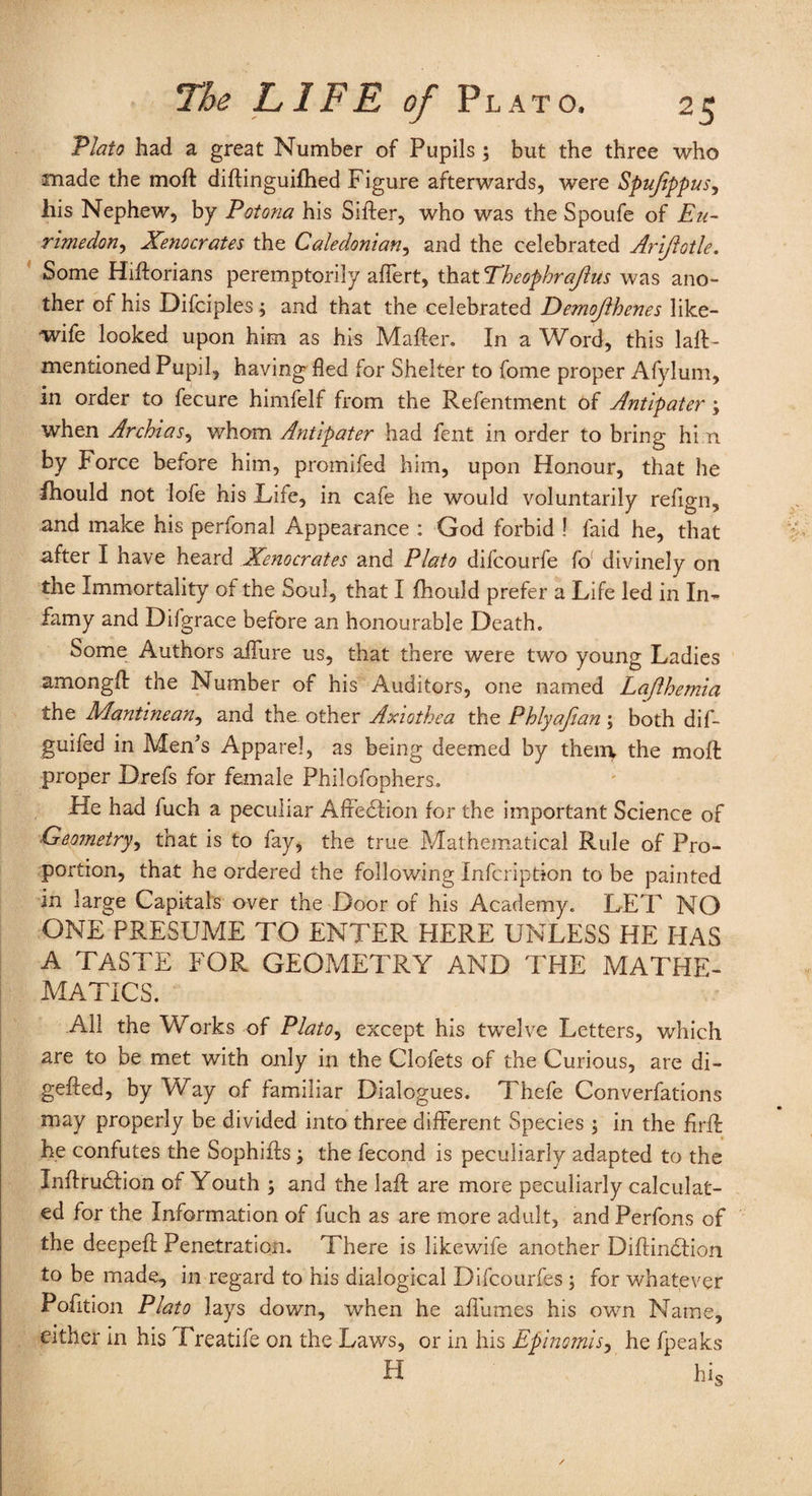 Plato had a great Number of Pupils5 but the three who made the moft diftinguifhed Figure afterwards, were Spujippus, his Nephew, by Potona his Sifter, who was the Spoufe of Eu- rimedon, Xenocrates the Caledonian, and the celebrated Ariftotle. Some Hiftorians peremptorily affert, that Theophrajhis was ano¬ ther of his Difciples3 and that the celebrated Demojlhenes like- wife looked upon him as his Mafter. In a Word, this laft- mentioned Pupil, having fled for Shelter to fome proper Afylum, in order to fecure himfelf from the Refentment of Antipater 3 when Archias, whom Antipater had fent in order to bring hi n by Force before him, promifed him, upon Honour, that he fhould not lofe his Life, in cafe he would voluntarily refign, and make his perfonal Appearance : God forbid ! laid he, that after I have heard Xenocrates and Plato difcourfe fo! divinely on the Immortality of the Soul, that I fhould prefer a Life led in In- famy and Difgrace before an honourable Death. Some Authors allure us, that there were two young Ladies amongft the Number of his Auditors, one named Lajlhemia the Mantinean, and the other Axiothea the Phlyafian 3 both dif- guifed in Men’s Apparel, as being deemed by them the moft proper Drefs for female Philofophers. He had fuch a peculiar Affedlion for the important Science of Geometry, that is to fay, the true Mathematical Rule of Pro¬ portion, that he ordered the following Infcription to be painted in large Capitals over the Door of his Academy. LET NO ONE PRESUME TO ENTER HERE UNLESS HE HAS A TASTE FOR GEOMETRY AND THE MATHE¬ MATICS. All the Works of Plato, except his twelve Letters, which are to be met with only in the Clofets of the Curious, are di- gefted, by Way of familiar Dialogues. Thefe Conventions may properly be divided into three different Species 3 in the firft he confutes the Sophifts 3 the fecond is peculiarly adapted to the Inftrudlion ot Youth 3 and the laft are more peculiarly calculat¬ ed for the Information of fuch as are more adult, and Perfons of the deepeft Penetration. There is likewife another Diftindtion to be made, in regard to his dialogical Difcourfes 3 for whatever Pofition Plato lays down, when he affumes his own Name, either in his Freatife on the Laws, or in his Epinomis, he fpeaks H his