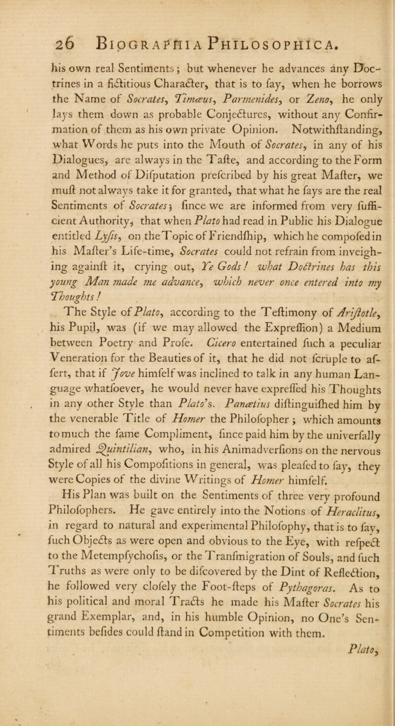 fits own real Sentiments; but whenever he advances any Doc¬ trines in a fictitious Character, that is to fay, when he borrows the Name of Socrates, Timceus, Par?nenides, or he only lays them down as probable Conjectures, without any Confir¬ mation of them as his own private Opinion. Notwithstanding, what Words he puts into the Mouth of Socrates, in any of his Dialogues, are always in the Tafte, and according to the Form and Method of Difputation prefcribed by his great Matter, we mull not always take it for granted, that what he fays are the real Sentiments of Socrates , fincewe are informed from very fuffi- cient Authority, that when Plato had read in Public his Dialogue entitled Lyjls, on the Topic of Friendfhip, which he compofed in his Mailer’s Life-time, Socrates could not refrain from inveigh- ing againfl it, crying out, Te Gods f what Do divines has this young Man made ?ne advance, which never once entered into my Thoughts ! The Style of Plato, according to the Tellimony of Arijlotle, his Pupil, was (if we may allowed the Exprefiion) a Medium between Poetry and Profe. Cicero entertained fuch a peculiar Veneration for the Beauties of it, that he did not fcruple to af- fert, that if Jove himfelf was inclined to talk in any human Lan¬ guage whatfoever, he would never have exprefted his Thoughts in any other Style than Plato's. Panatius diflinguilhed him by the venerable Title of Homer the Philofopher ; which amounts to much the fame Compliment, fincepaid him by the univerfally admired Quintilians who, in his Animadverfions on the nervous Style of all his Compofitions in general, was pleafedto fay, they were Copies of the divine Writings of Ho?ner himfelf. His Plan was built on the Sentiments of three very profound Philofophers. He gave entirely into the Notions of Heraclitus, in regard to natural and experimental Philofophy, thatistofav, fuch Objects as were open and obvious to the Eye, with refpect to the Metempfychofis, or the Tranfmigration of Souls, and fuch Truths as were only to be difcovered by the Dint of Reflection, he followed very clofely the Foot-fteps of Pythagoras. As to his political and moral Traces he made his Mafter Socrates his grand Exemplar, and, in his humble Opinion, no One’s Sen¬ timents befides could ftandin Competition with them. Plato s