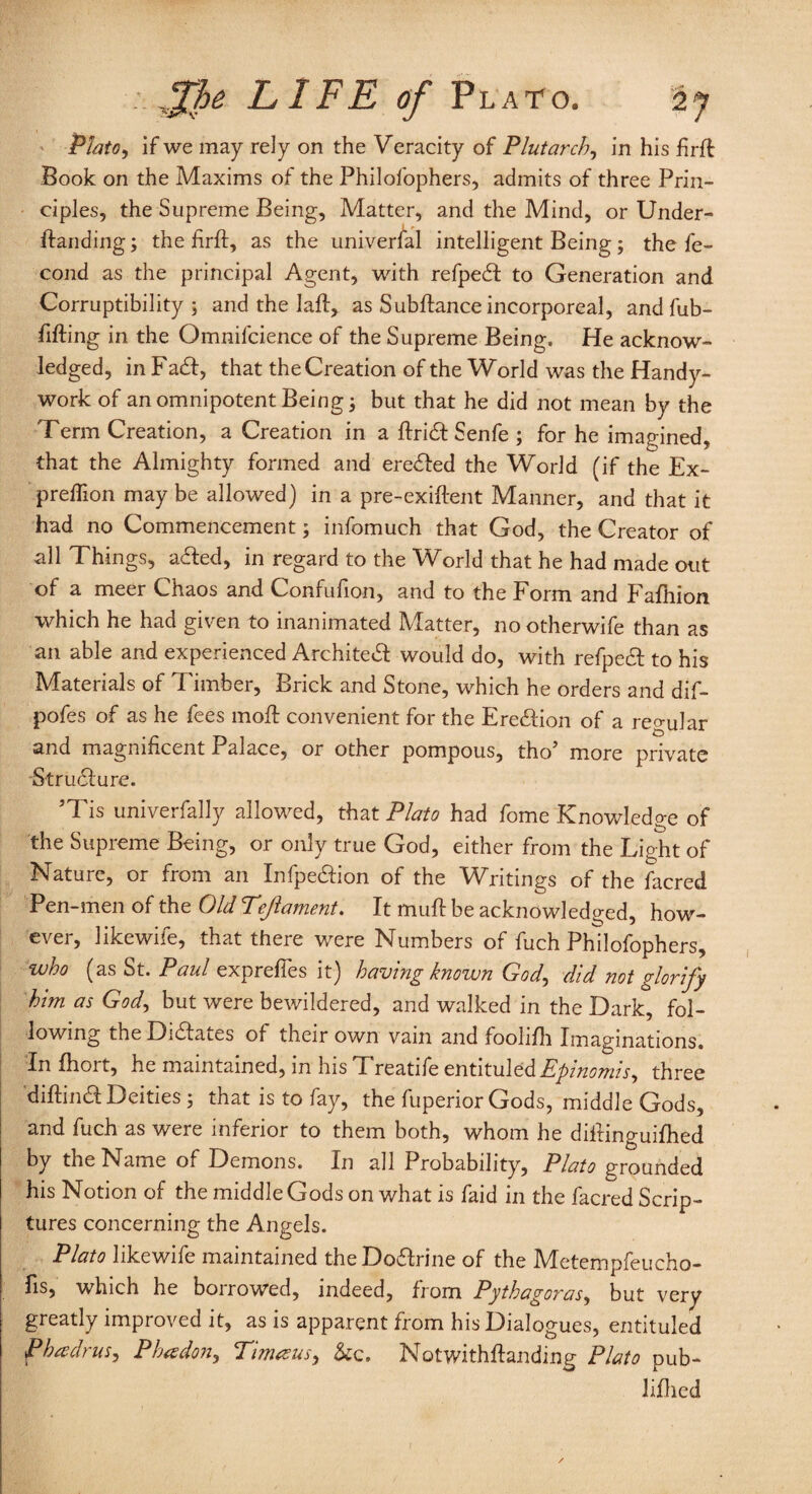 Plato, if we may rely on the Veracity of Plutarch, in his firft Book on the Maxims of the Philofophers, admits of three Prin¬ ciples, the Supreme Being, Matter, and the Mind, or Under- Handing; the firfi:, as the universal intelligent Being; the fe- cond as the principal Agent, with refpedf to Generation and Corruptibility; and the 1 all, as Subfiance incorporeal, and fub- fifting in the Omnifcience of the Supreme Being. He acknow¬ ledged, in Fa6f, that the Creation of the World was the Handy- work of an omnipotent Being; but that he did not mean by the Term Creation, a Creation in a flria Senfe ; for he imagined, that the Almighty formed and ere&ed the World (if the Ex- preflion may be allowed) in a pre-exiflent Manner, and that it had no Commencement; infomuch that God, the Creator of all Things, a<ffed, in regard to the World that he had made out of a meer Chaos and Confufion, and to the Form and Fajfhion which he had given to inanimated Matter, nootherwife than as an able and experienced Archite& would do, with refpecH to his Materials of Timber, Brick and Stone, which he orders and dif- pofes of as he fees moil convenient for the Ere&ion of a regular and magnificent Palace, or other pompous, tho’ more private Stru61:ure. JTis univerfally allowed, that Plato had fome Knowledge of the Supreme Being, or only true God, either from the Light of Nature, or from an Infpe&ion of the Writings of the facred Pen-men of the Old Tcjlament. It mull be acknowledged, how¬ ever, likewife, that there were Numbers of fuch Philofophers, who (as St. Paul exprefies it) having known God, did not glorify him as God, but were bewildered, and walked in the Dark, fol¬ lowing the Didlates of their own vain and foolifh Imaginations. In fhort, he maintained, in his Treatife entituled Epinomis, three diftina Deities ; that is to fay, the fuperior Gods, middle Gods, and fuch as were inferior to them both, whom he diitinguifhed by the Name of Demons. In all Probability, Plato grounded his Notion of the middle Gods on what is faid in the facred Scrip¬ tures concerning the Angels. Plato likewife maintained the Doarine of the Metempfeucho- fis, which he borrowed, indeed, from Pythagoras, but very greatly improved it, as is apparent from his Dialogues, entituled P heed) us, Pbesdon, Pimeeus, &c. Notwithflanding Plato pub- lifhed