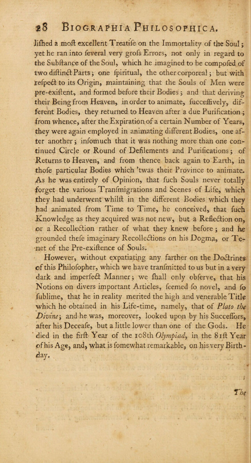 Jifhed a molt excellent Treatife on the Immortality of the Soul; yet he ran into feveral very grofs Errors, not only in regard to the Subftance of the Soul, which he imagined to be compofed of two diftinCl Parts; one fpiritual, the other corporeal; but with refpeCI to its Origin, maintaining that the Souls of Men were pre-exiftent, and formed before their Bodies ; and that deriving their Being from Heaven, in order to animate, fucceflively, dif¬ ferent Bodies, they returned to Heaven after a due Purification ; from whence, after the Expiration of a certain Number of Years, they were again employed in animating different Bodies, one af¬ ter another; infomuch that it was nothing more than one con¬ tinued Circle or Round of Defilements and Purifications; of Returns to Heaven, and from thence back again to Earth, in thofe particular Bodies which ’twas their Province to animate* As he was entirely of Opinion, that fuch Souls never totally forget the various Tranfmigrations and Scenes of Life, which they had underwent wThilil in the different Bodies which they had animated from Time to Time, he conceived, that fuch ^Knowledge as they acquired was not new, but a Reflection on, or a Recollection rather of what they knew before ; and he grounded thefe imaginary Recollections on his Dogma, or Te¬ net of the Pre-exiftence of Souls. However, without expatiating any farther on the DoCirines of this Philofopher, which we have tranfmitted to us but in a very dark and imperfeCt Manner; we fhall only obferve, that his Notions on divers important Articles, feemed fo novel, and fo fublime, that he in reality merited the high and venerable Title which he obtained in his Life-time, namely, that of Plato the Divine; and he was, moreover, looked upon by his Succeffors, after his Deceafe, but a little lower than one of the Gods. He died in the firft Year of the 108th Olympiad? in the 8iff Year of his Age, and, what is fomewhat remarkable, on his very Birth - day.