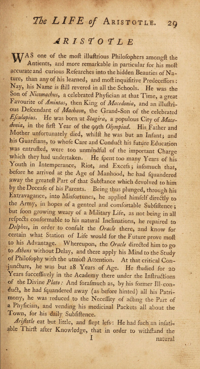 AR1S70 F L E WAS one of the moft illuftrious Philofophers among# the Antients, and more remarkable in particular for his moft accurate and curious Refearehes into the hidden Beauties of Na- ' *ure5 than any of his learned, and moft inquifttiye Predeceflors: Nay, his Name is ftill revered in all the Schools. He was the Son of Nicomachus, a celebrated Phyfician at that Time, a great Favourite of Amintas, then King of Macedonia, and an illuftri- ous Defendant of Macbaon, the Grand-Son of the celebrated Efculapius* He was born at Stagira, a populous City oi Mace¬ donia, in the firft Year of the 99th Olympiad. His Father and Mother unfortunately died, whilft he was but an Infant; and his Guardians, to whofe Care and ConduCt his future Education was entrufted, were too unmindful of the important Charge which they had undertaken. He fpent too many Years of his Youth in Intemperance, Riot, and Excefs; infomuch that, before he arrived at the Age of Manhood, he had fquandered away the greateft Part of that Subftance which devolved to him by the Deceafe of his Parents. Being thus plunged, through his Extravagance, into Misfortunes, he applied himfelf direCtly to the Army, in hopes of a genteel and comfortable Subfiftence; but foon growing weary of a Military Life, as not being in all lefpeCts conformable to his natural Inclinations, he repaired to Delphos, in order to confult the Oracle there, and know for certain what Station of Life would for the Future prove moft to his Advantage. Whereupon, the Oracle directed him to go to Athens without Delay, and there apply his Mind to the Study of Philofophy with the utmoft Attention. At that critical Con¬ juncture, he was but 18 Years of Age. He ftudied for 20 Years fucceftively in the Academy there under the InftruCtions of the Divine Plato: And forafmuch as, by his former IIP con¬ duct, he had fquandered away (as before hinted) all his Patri¬ mony, he was reduced to the Neceffity of ading the Part of a Phyfician, and vending his medicinal Packets all about the Town, for his daily Subfiftence. Arijlotle eat but little, and flept Iefs : He had fuch an infati- able Thirft after Knowledge, that in order to withftand the I natural