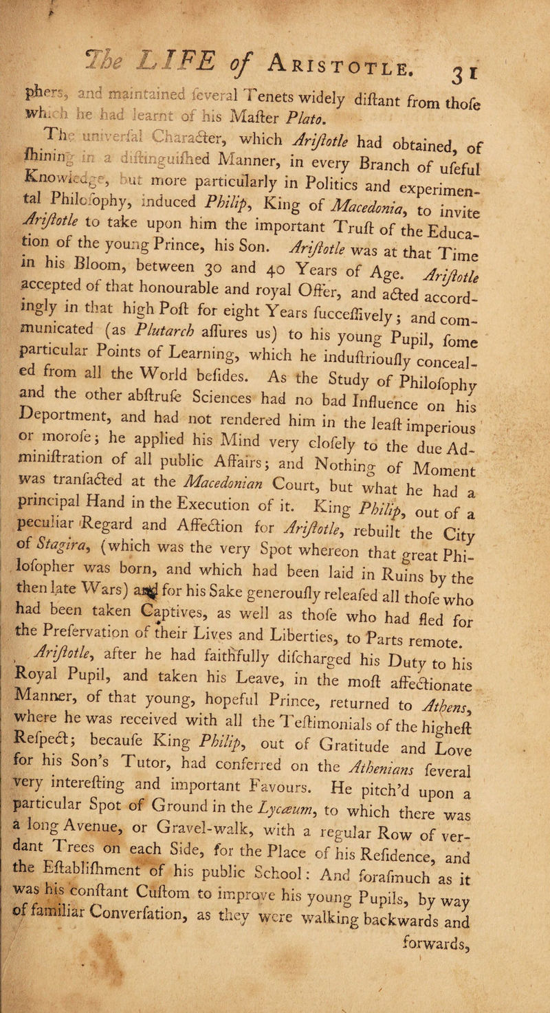 -S, and maintained feveral Tenets widely diftant from thofe wh. ;j he had learnt of his Mailer Plato. The ur.'ve fal Character, which Ariftotle had obtained of r: a diftinguifhed Manner, in every Branch of ufeful Knowing-, but more particularly in Politics and experimen tal Ph.lc_c.phy, induced Philip, King of Macedonia, to invite Arijtotle to take upon him the important Truft of the Educa tion of the young Prince, his Son. Ariftotle was at that Time in his Bloom, between 30 and 40 Years of Age. Ariftotle accepted of that honourable and royal Offer, and adled accord¬ ingly in that high Port for eight Years fucceffively; and com¬ municated (as Plutarch aifures us) to his young Pupil fome particular Points of Learning, which he induflrkiufly conceal¬ ed from all the World befides. As the Study of Philofophy and the other abftrufe Sciences had no bad Influence on his Deportment, and had not rendered him in the leaft imperious ' or morofe; he applied his Mind very clofely to the due Ad- mmiftration of all public Affairs; and Nothin^ of Moment was tranfadted at the Macedonian Court, but what he had a principal Hand in the Execution of it. King Philip, out of a peculiar .Regard and Affediion for Ariftotle, rebuilt the City of Stagira, (which was the very Spot whereon that <meat Phi- lofopher was born, and which had been laid in Ruins by the then late Wars) at^ for his Sake generoufly releafed all thofe who had been taken Captives, as well as thofe who had fled for the Prefervation of their Lives and Liberties, to Parts remote. . Ariftotle, after he had faithfully difcharged his Duty to his Royal Pupil, and taken his Leave, in the molt affectionate Manner, of that young, hopeful Prince, returned to Athens where he was received with all the Teffimonials of the higheft Refpedt; becaufe King Philip, out of Gratitude and Love for his Son s T utor, had conferred on the Athenians feveral very interefting and important Favours. He pitch’d upon a particular Spot of Ground in the Lyceeum, to which there was a long Avenue, or Gravel-walk, with a regular Row of ver- dcntr-Tr,e,e!, ° £aCh S‘de> f°r the Place of his Keyence, and the Eftabhfhment of his public School: And forafmuch as it was his conftant Cuftom to improve his young Pupils, by way of familiar Converfation, as they were walking backwards and forwards,