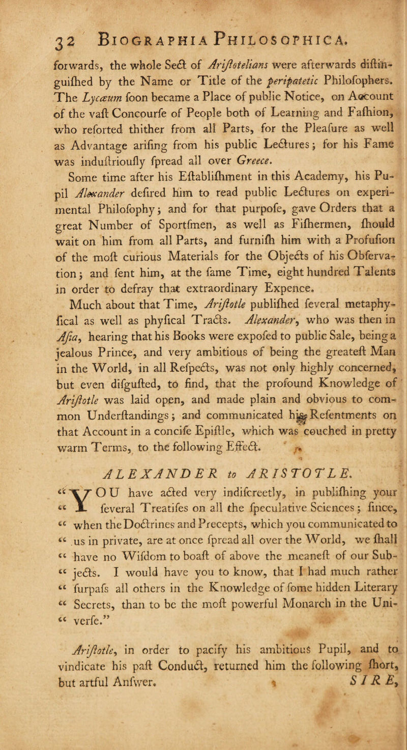 forwards, the whole Sedf of Ariftotelians were afterwards diftin- guifhed by the Name or Title of the peripatetic Philofophers. The Lycceum foon became a Place of public Notice, on Aocount of the vaft Concourfe of People both of Learning and Fafhion, who reforted thither from all Parts, for the Pleafure as well as Advantage arifing from his public Le&ures; for his Fame was induflrioufly fpread all over Greece. Some time after his Eftablifhment in this Academy, his Pu¬ pil u4lsxander defired him to read public Lectures on experi¬ mental Philofophy} and for that purpofe, gave Orders that a great Number of Sportfmen, as well as Fifhermen, fhould wait on him from all Parts, and furnifh him with a Profufion of the moft curious Materials for the Objedfs of his Obferva- tionj and fent him, at the fame Time, eight hundred Talents in order to defray that extraordinary Expence. Much about that Time, Ariftotle publifhed feveral metaphy- fical as well as phyfical Tradfs. Alexander, who was then in Afia, hearing that his Books were expofed to public Sale, being a jealous Prince, and very ambitious of being the greateft Man in the World, in all Relpedfs, was not only highly concerned, but even difgufted, to find, that the profound Knowledge of Ariftotle was laid open, and made plain and obvious to com¬ mon Underftandings; and communicated h^ Refentments on that Account in a concife Epiflle, which was couched in pretty warm Terms, to the following E.ffedt. /> C c CC cc (C cc cc cc cc cc ALEXANDER to ARISTOTLE. YO U have adied very indifcreetly, in publifhing your feveral Treatifes on all the fpeculative Sciences 3 fince, when the Dodfrines and Precepts, which you communicated to us in private, are at once fpread all over the World, we fhall have no Wifdom to boaft of above the meanefl of our Sub¬ jects. I would have you to know, that I had much rather furpafs ail others in the Knowledge of fome hidden Literary Secrets, than to be the moil powerful Monarch in the Uni- verfe.5> Ariftotle, in order to pacify his ambitious Pupil, and to vindicate his paft Condudt, returned him the following fhort, but artful Anfvver. 1 S / R E>