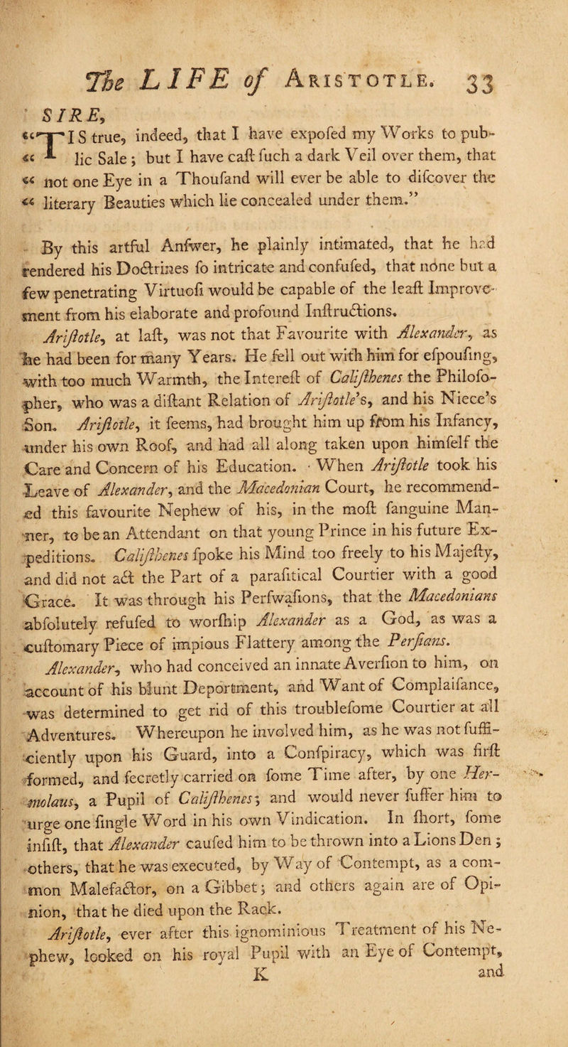 ' SIRE, is true, indeed, that I have expo fed my Works to pub- «c **■ lie Sale ; but I have cad fiich a dark Veil over them, that not one Eye in a Thoufand will ever be able to difeover the «■ literary Beauties which lie concealed under them.” By this artful Anfwer, he plainly intimated, that he had rendered his Do&rines fo intricate and confufed, that none but a few penetrating Virtuofi would be capable of the lead Improve¬ ment from his elaborate and profound IndruCtions. Arlftotle, at lad, was not that Favourite with Alexander, as he had been for many Years. He fell out with him for efpoufing, with too much Warmth, thelntered of Calijlhenes the Philofo- pher, who was a didant Relation of Arlftotle's, and his Niece s Son. Arlftotle, it feems, had brought him up from his Infancy, under his own Roof, and had all along taken upon himfelf the Care and Concern of his Education. • When Arlftotle took his Leave of Alexander, and the Macedonian Court, he recommend¬ ed this favourite Nephew of his, in the mod fanguine Man¬ ner, to be an Attendant on that young I nnce m lus future Ex¬ peditions. Calijlhenes fpoke his Mind too freely to his Majedy, and did not a& the Part of a paradtical Courtier with a good ■Grace. It was through his Perfwadons, that the Macedonians abfolutely refufed to worlhip Alexander as a Cjod, as was a cudomary Piece of impious Flattery among the Perftans. Alexander, who had conceived an innate Averfion to him, on account of his blunt Deportment, and Want of Complaifance, was determined to get rid of this troublefome Courtiei at ail Adventures. Whereupon he involved him, as he was not diffi¬ dently upon his Guard, into a Confpiracy, which was fird formed, and fecretly carried on feme Time after, by one Her- molaus, a Pupil of Calijlhenes3 and would never differ him to urge one dngle Word in his own Vindication. In droit, fome infid, that Alexander caufed him to be thrown into a Lions Den ; others, that he was executed, by Way of Contempt, as a com¬ mon Malefactor, on a Gibbet; and others again are of Opi¬ nion, that he died upon the Rack. Arlftotle, ever after this ignominious Treatment of his Ne¬ phew, looked on his royal Pupil with an Eye of Contempt, and