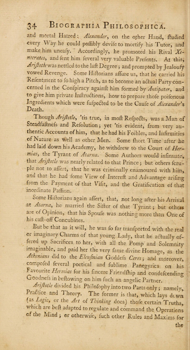 and mortal HatredAlexander, on the ofher Hand, ftudied every Way he could poilibly devife to mortify his Tutor, and make him uneafy. Accordingly, he promoted his Rival Xe- nocrates, and lent him feveral very valuable Prefents. At this, Arijioth was nettled to the laft Degree; and prompted by Jealoufy vowed Revenge. Some Hiftorians allure us, that he carried his Refentment to 10 high a Pitch, as to become an adlual Party con¬ cerned in the Confpiracy again!! him formed by Antipater, and to give him private Inflruclions, how to prepare thofe poifonous Ingredients which were fufpe&ed to be the Caufe of Alexander's Death. Though Arijlotle, his true, in molt Refpecls, was a Man of Steadfaftnefs and Reiolution j yet ’tis evident, from very au¬ thentic Accounts of him, that he had his k oibles, and Infirmities of ISatuie as Well as other Men. Some fhort Time after he had laid down his Academy, he withdrew to the Court of Her- 7nias, the 7 yrant of Atarna. Some Authors would infinuate, that Arijlotle was nearly related to that Prince ; but others fcru- pie not to ailert, that he was criminally enamoured with him, and that he haa fome View of Intereft and Advantage arifing Pom the i ayment of that Vifit, and the Gratification of that inordinate Paffion. Some Hiflorians again affert, that, not long after his Arrival at Atarna, he married the Siller of that Tyrant; but others aie of Opinion, that his Spoufe was nothing more than One of his call-off Concubines. Put be that as it will, he was fo far tranfported with the real or imaginary Charms of that young Lady, that he actually of¬ fered up Sacrifices to her, with all the Pomp and Solemnity imaginable, and paid her the very fame divine Homage, as the Athenians did to the Eleufmian Goddefs Ceres; and moreover, compofcd feveral poetical and fublime Panegyrics on his Favourite Hermias for his Sincere Friendlhip and coridefcending Croodnefs in bellowing on him fuch an angelic Partner. Arijlotle divided his Philofophy into two Parts only; namely. Practice and 7 heory. The former is that, which lays down (as Logic, or the Art of Thinking does) thofe certain Truths, which are bell adapted to regulate and command the Operations of the Mind ; or otherwife, fuch other Rules and Maxims for