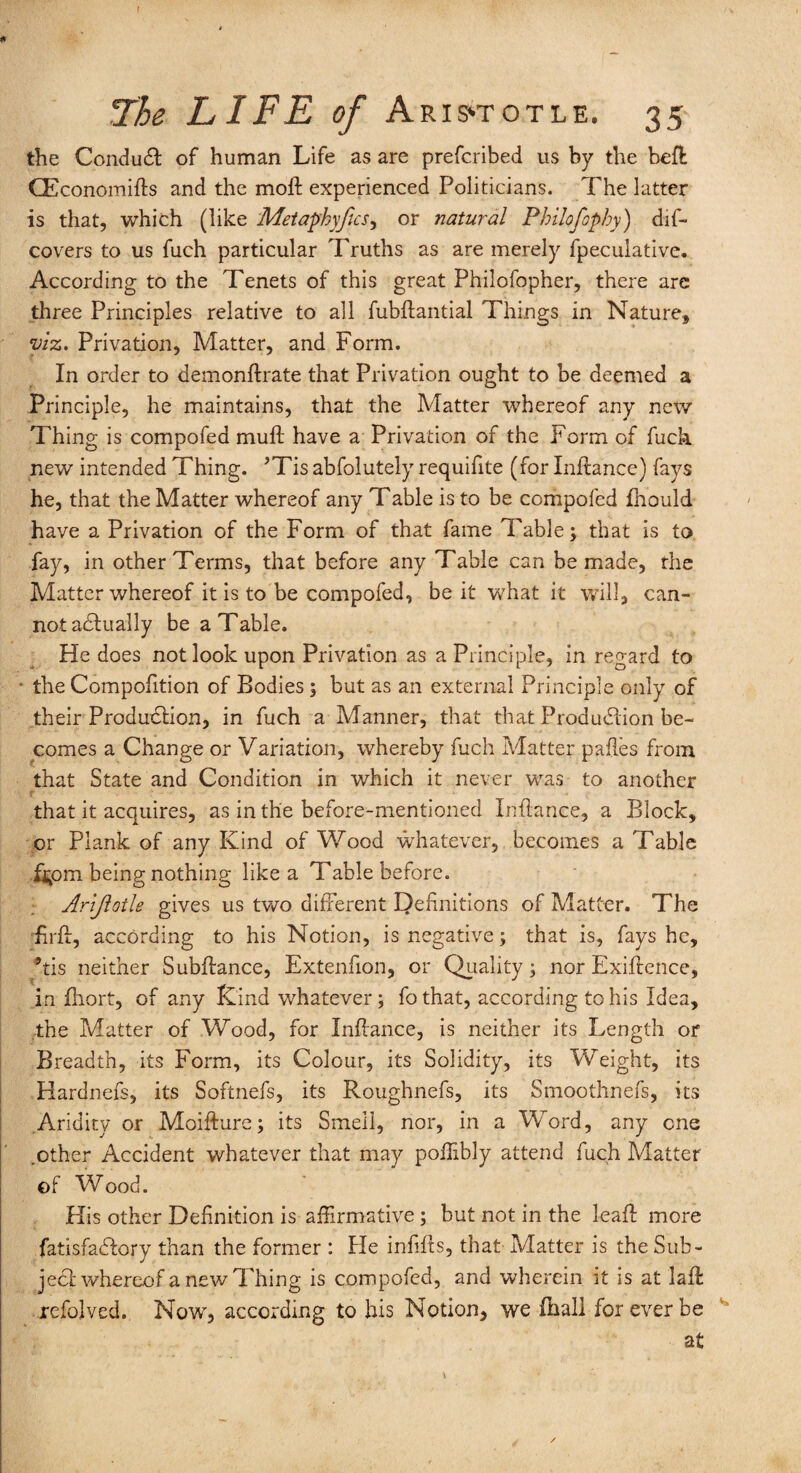 the Conduct of human Life as are prefcribed us by the bell CEconomifts and the moll experienced Politicians. The latter is that, which (like Metaphyfics, or natural Philofophy) dif- covers to us fuch particular Truths as are merely fpeculative. According to the Tenets of this great Philofopher, there arc three Principles relative to all fubftantial Things in Nature, viz. Privation, Matter, and Form. In order to demonftrate that Privation ought to be deemed a Principle, he maintains, that the Matter whereof any new Thing is compofed mull have a Privation of the Form of fuch new intended Thing. ’Tis abfolutely requifite (for Inllance) fays he, that the Matter whereof any Table is to be compofed fhould have a Privation of the Form of that fame Table; that is to fay, in other Terms, that before any Table can be made, the Matter whereof it is to be compofed, be it what it will, can¬ not actually be a Table. He does not look upon Privation as a Principle, in regard to * the Compofition of Bodies ; but as an external Principle only of their Production, in fuch a Manner, that that Production be¬ comes a Change or Variation, whereby fuch Matter palles from that State and Condition in which it never was to another that it acquires, as in the before-mentioned Inllance, a Block, or Plank of any Kind of Wood whatever, becomes a Table f^om being nothing like a Table before. Arijlotle gives us two different Definitions of Matter. The firlt, according to his Notion, is negative; that is, fays he, *tis neither Subffance, Extenfion, or Quality; nor Exiftence, in fhort, of any Kind whatever; fothat, according to his Idea, the Matter of Wood, for Inllance, is neither its Length or Breadth, its Form, its Colour, its Solidity, its Weight, its Hardnefs, its Softnefs, its Roughnefs, its Smoothnefs, its .Aridity or Moillure; its Smell, nor, in a Word, any one .other Accident whatever that may poilibly attend fuch Matter ©f Wood. His other Definition is affirmative ; but not in the leaf! more fatisfadlory than the former : He infills, that- Matter is the Sub¬ ject whereof a new Thing is compofed, and wherein it is at lalt rcfolved. Now, according to his Notion, we (hall for ever be at