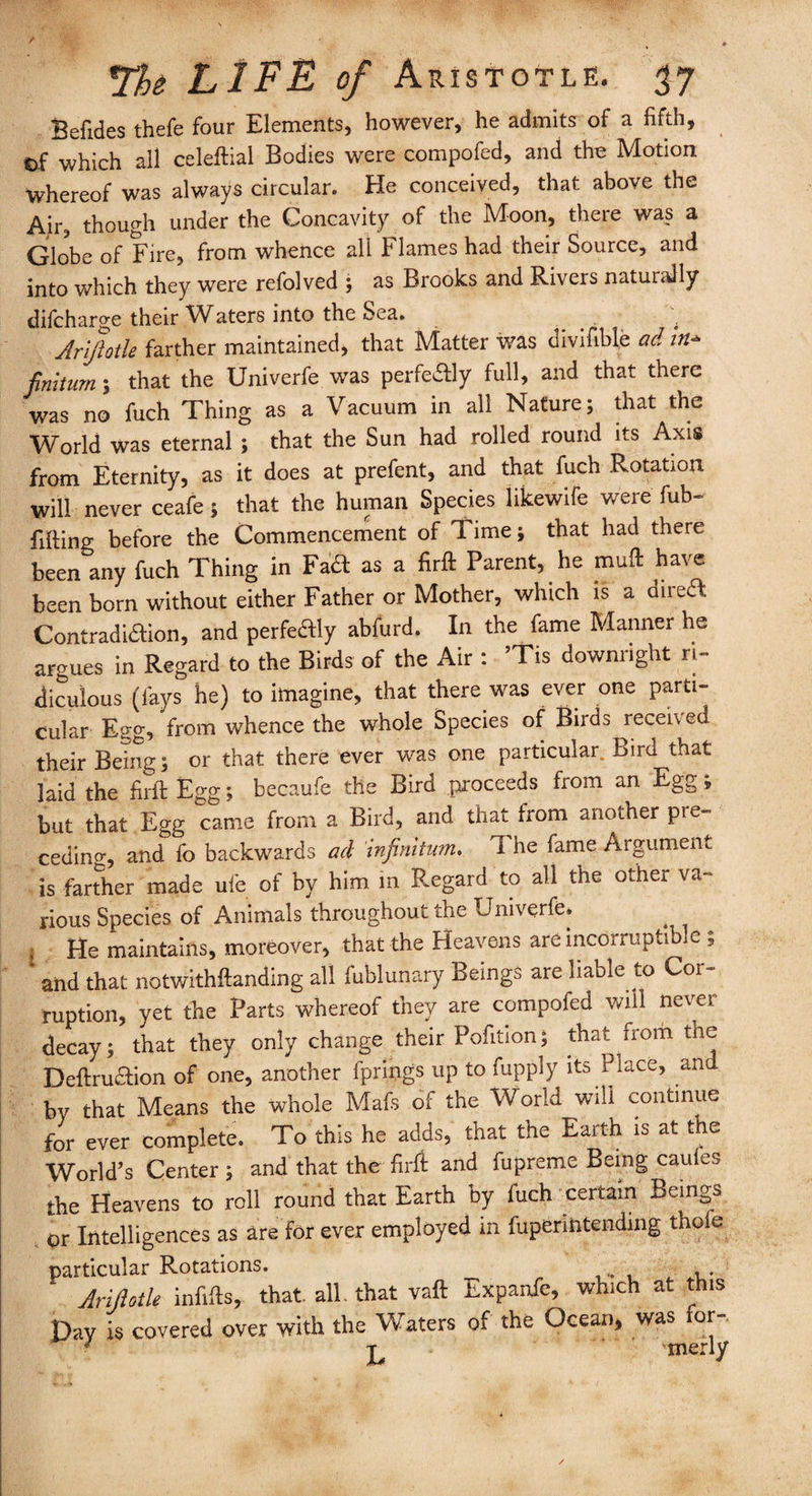 Befides thefe four Elements, however, he admits of a fifth. Of which all celeftial Bodies were compofed, and the Motion whereof was always circular. He conceived, that above the Air, though under the Concavity of the Moon, there was a Globe of Fire, from whence all Flames had their Source, and into which they were refolved ; as Brooks and Rivers naturally difcharge their rVaters into the Sea. ; Arifotle farther maintained, that Matter was divifible ad in- finiium; that the Univerfe was perfedly full, and that there was no fuch Thing as a Vacuum in all Nature; that the World was eternal ; that the Sun had rolled round its Axis from Eternity, as it does at prefent, and that fuch Rotation will never ceafe; that the human Species likewife were fub- fifting before the Commencement of Time; that had there been any fuch Thing in Fa& as a firft Parent, he muft have been born without either Father or Mother, which is a direft Contradiction, and perfeftly abfurd. In the fame Manner he argues in Regard to the Birds of the Air : ’Tis downright ri¬ diculous (lays he) to imagine, that there was ever one parti¬ cular Egg, from whence the whole Species of Birds received their Being; or that there ever was one particular Bird that laid the firft Egg; becaufe the Bird proceeds from an Egg; but that Egg came from a Bird, and that from another pre¬ ceding and fo backwards ad infinitum. The fame Argument is farther made ufe of by him in Regard to all the other va¬ rious Species of Animals throughout the Univerfe. I He maintains, moreover, that the Heavens are incorruptible , 1 and that notwithftanding all fublunary Beings are liable to Cor¬ ruption, yet the Parts whereof they are compofed will never decay; that they only change their Pofition; that from the Deftru&ion of one, another fprings up to fupply its Place, and by that Means the whole Mafs of the World will continue for ever complete. To this he adds, that the Earth is at the World’s Center; and that the firft and fupreme Being caules the Heavens to roll round that Earth by fuch certain Beings pr Intelligences as are for ever employed in fupenntending thole particular Rotations. Ariptle infifts, that all. that vaft Expanfe, which at this Day is covered over with the Waters of the Ocean, was for- ' merly