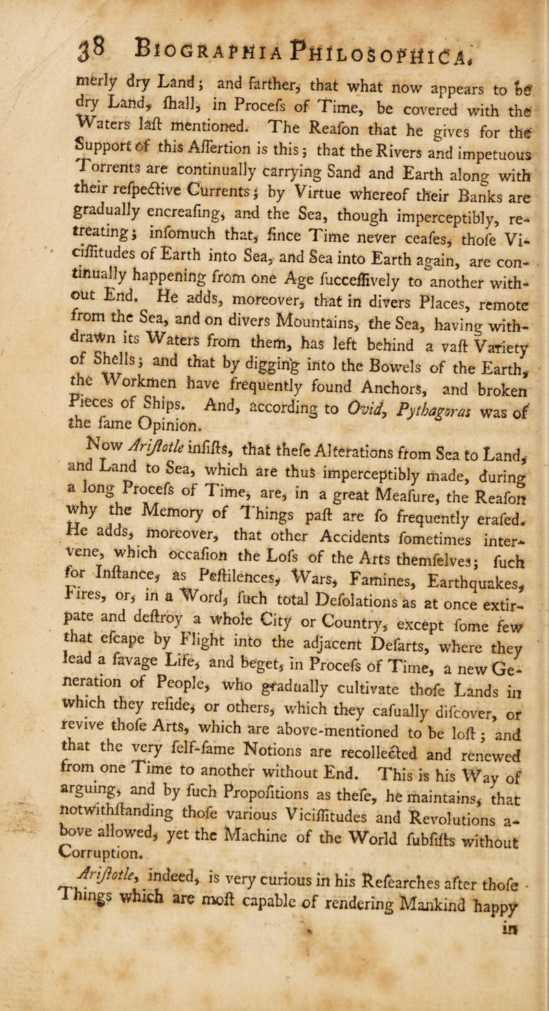 $$ BlOGRAPHiA PttlLOSoptflCA, Rierly dry Land; and farther; that what now appears to dry Land* ihal], in Procefs of Time, be covered with the' Waters M mentioned. The Reafon that he gives for the Support of this AiTertion is this; that the Rivers and impetuous Torrents are continually carrying Sand and Earth along with their refpedfive Currents j by Virtue whereof their Ranks are gradually encreafing; and the Sea, though imperceptibly, re-* treating; infomuch that, fince Time never ceafes, thofe Vi- ciiTitudes of Earth into Sea, and Sea into Earth again, are con¬ tinually happening from one Age fucceflively to another with¬ out End. He adds, moreover, that in divers Places, remote from the Sea, and on divers Mountains, the Sea, having with¬ drawn its Waters from them, has left behind a vaft Variety of Shells; and that by digging into the Bowels of the Earth, the Workmen have frequently found Anchors, and broken Pieces of Ships. And, according to Ovid, Pythagoras was of the fame Opinion. Now Ariftotle infills, that thefe Alterations from Sea to Land, an Land to Sea, which are thus imperceptibly made, during a long Procefs of Time, are, in a great Meafure, the Reafon why the Memory of Things paft are fo frequently erafed. Me adds, moreover, that other Accidents fometimes inter* vene, which occafion the Lofs of the Arts themfelves; fuch for Inftance, as Peftilences, Wars, Famines, Earthquakes, Pires, or, in a Word, fuch total Deflations as at once extir¬ pate and deftroy a whole City or Country, except fome few that efcape by Flight into the adjacent Defarts, where they lead a favage Life, and beget, in Procefs of Time, a new Ge¬ neration of People, who gradually cultivate thofe Lands in Which they refide, or others, which they cafually difcover, or revive thofe Arts, which are above-mentioned to be loft; and that the very felf-fame Notions are recolkaed and renewed from one Time to another without End. This is his Way of arguing, and by fuch Propofitions as thefe, he maintains, that notwithstanding thofe various Viciffitudes and Revolutions a- bove allowed, yet the Machine of the World fubfifts without Corruption. Arijlotle, indeed, is very curious in his Refearches after thofe • i hings which are moll capable of rendering Mankind happy