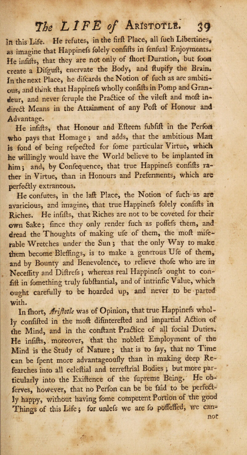 III this Life. He refutes, in the firft Place, all fuch Libertines,, as imao-ine that Happinefs folely confifts in fenfual Enjoyments* He infiits, that they are not only of fhort Duration, but foon create a Difguft, enervate the Body, and ftupify the Brain. In the next Place, he difcards the Notion of fuch as are ambiti¬ ous, and think that Happinefs wholly confifts in Pomp and Gran¬ deur, and never fcruple the Prance of the vileft and rnoft in¬ direct Means in the Attainment of any Poft of Honour and Advantage. He infills* that Honour and Efteem fubfift in the Perfcrt who pays that Homage; and adds, that the ambitious Man is fond Of being refpedted for fome particular Virtue, which he willingly would have the World believe to be implanted in him; and, by Confequence, that true Happinefs confifts ra¬ ther in Virtue, than in Honours and Preferments, which are perfedtly extraneous. He confutes, in the laft Place, the Notion of fuch as are avaricious, and imagine, that true Happinefs folely confifts in Riches. He infills, that Riches are not to be coveted for their own Sake; fince they only render fuch as polfefs them, and dread the Thoughts of making ufe of them, the moil mife- rable Wretches under the Sun; that the only Way to make them become Blefttngs, is to make a generous Ufe of them, and by Bounty and Benevolence, to relieve thofe who are in Neceflity and Diftrefs; whereas real Happinefs ought to con* fill in fomething truly fubftantial, and of intrinfic Value, which ought carefully to be hoarded up, and never to be parted with. In fhort, Ariflotle was of Opinion, that true Happinefs whol¬ ly confifted in the moll difinterefted and impartial Aaion of the Mind, and in the conflant Pra&ice of all focial Duties. He infills, moreover, that the nobleft Employment of the Mind is the Study of Nature; that is to fay, that no Time can be fpent more advantageoully than in making deep Re- fearches into all celeftial and terreftrial Bodies; but more par¬ ticularly into the Exiftence of the fupreme Being. He ob- ferves, however, that no Perfon can be be faid to be perfect¬ ly happy, without having fome competent Portion of the good Things of this Life; for unlefs we are fo poflefted, we can¬ not