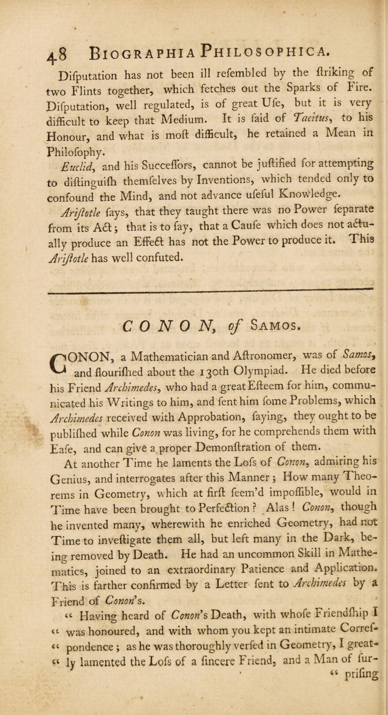 Deputation has not been ill refembled by the flriking of two Flints together, which fetches out the Sparks of Fire. Deputation, well regulated, is of gieat Ufe, bin it is \cry difficult to keep that Medium. It is laid of cTacitus-i to his Honour, and what is moft difficult, he retained a hdean in Philofophy. Euclid, and his Succeffors, cannot be juftified for attempting to difhnguifh themfelves by Inventions, which tended omy to confound the Mind, and not advance uieful Knowledge. Arijlotle fays, that they taught there was no Power feparate from its ACt; that is to fay, that a Caufe which does not actu¬ ally produce an EfFeCI has not the Power to produce it. This Arijlotle has well confuted. C 0 N 0 N, of Samos. CONON, a Mathematician and Aftronomer, was of Samos, and flourifhed about the 130th Olympiad. He died before his Friend Archimedes, who had a greatEfteem for him, commu¬ nicated his Writings to him, and fenthim fome Problems, which Archimedes received with Approbation, faying, they ought to be publifhed while Conon was living, for he comprehends them with Eafe, and can give a proper Demonftration of them. At another Time he laments the Lofs of Conon, admiring his Genius, and interrogates after this Manner; How many Theo¬ rems in Geometry, which at firff: feem’d impoffible, would in Time have been brought to Perfection ? Alas! Conon, though he invented many, wherewith he enriched Geometry, had not Time to inveftigate them all, but left many in the Dark, be- imr removed by Death. He had an uncommon Skill in Mathe¬ matics, joined to an extraordinary Patience and Application. This is farther confirmed by a Letter fent to Archimedes by a Friend of Conod's. 44 Having heard of Conods Death, with whofe Friendfhip 1 tt was honoured, and with whom you kept an intimate Corref- «c pondence; as he was thoroughly verfed in Geometry, I great- 44 ly lamented the Lofs of a fincere b riend. and a Man ol iur- 44 prifing