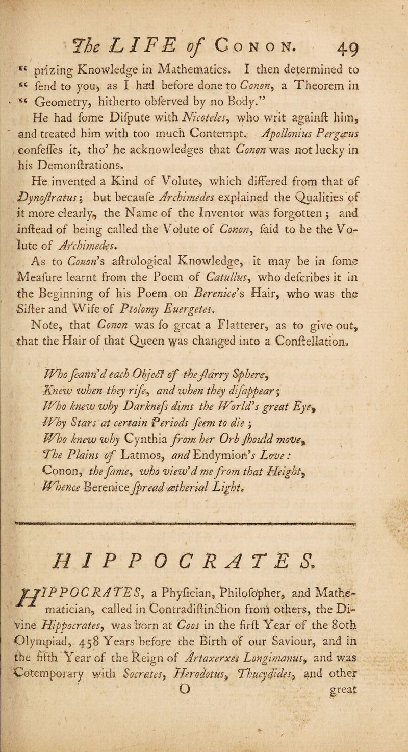 / The LIFE of Conon. 4g cc prizing Knowledge in Mathematics. I then determined to fend to your, as I had before done to Gonon, a Theorem in * Geometry, hitherto obferved by no Body.” He had fome Difpute with Nicoteles, who writ againft him, and treated him with too much Contempt. Apollonius Pergceus . confeffes it, tho’ he acknowledges that Conon was not lucky in his Demondrations, He invented a Kind of Volute, which differed from that of Dynojlratus, but becaufe Archimedes explained the Qualities of it more clearly, the Name of the Inventor was forgotten ; and indead of being called the Volute of Conon, faid to be the Vo¬ lute of Archimedes. As to Cotton’s adrological Knowledge, it may be in feme Meafure learnt from the Poem of Catullus, who defcribes it in the Beginning of his Poem on Berenice's Hair, who was the ■Sider and Wife of Ptolemy Euergetes. Note, that Conon was fo great a Flatterer, as to give out* that the Flair of that Queen was changed into a Condellatiom IVho fc-annd each OhjePt of the fiarry Sphere, Knew when they rife, and zvhen they difappear $ Who knew why Darknefs dims the World’s great Eye* Why Stars at certain Periods feem to die ; Who knew why Cynthia from her Orb Jhould move% Ehe Plains of Latinos, and Endymionh Love : Conon, thefame, who view’d me from that Height* Whence Berenice fpread retherial Light. HIPPOCRATES. J[_^JP PGC RATE S, a Phyfician, thilofopher, and Mathe¬ matician, called in Contradidindlion from others, the Di¬ vine Hippocrates, was born at Coos in the fird Year of the 80th Olympiad, 458 Years before the Birth of our Saviour, and in the fifth Year of the Reign of Art a xerxes Longimanus, and was Contemporary with Socrates> Herodotus, Thucydides,, and other O great