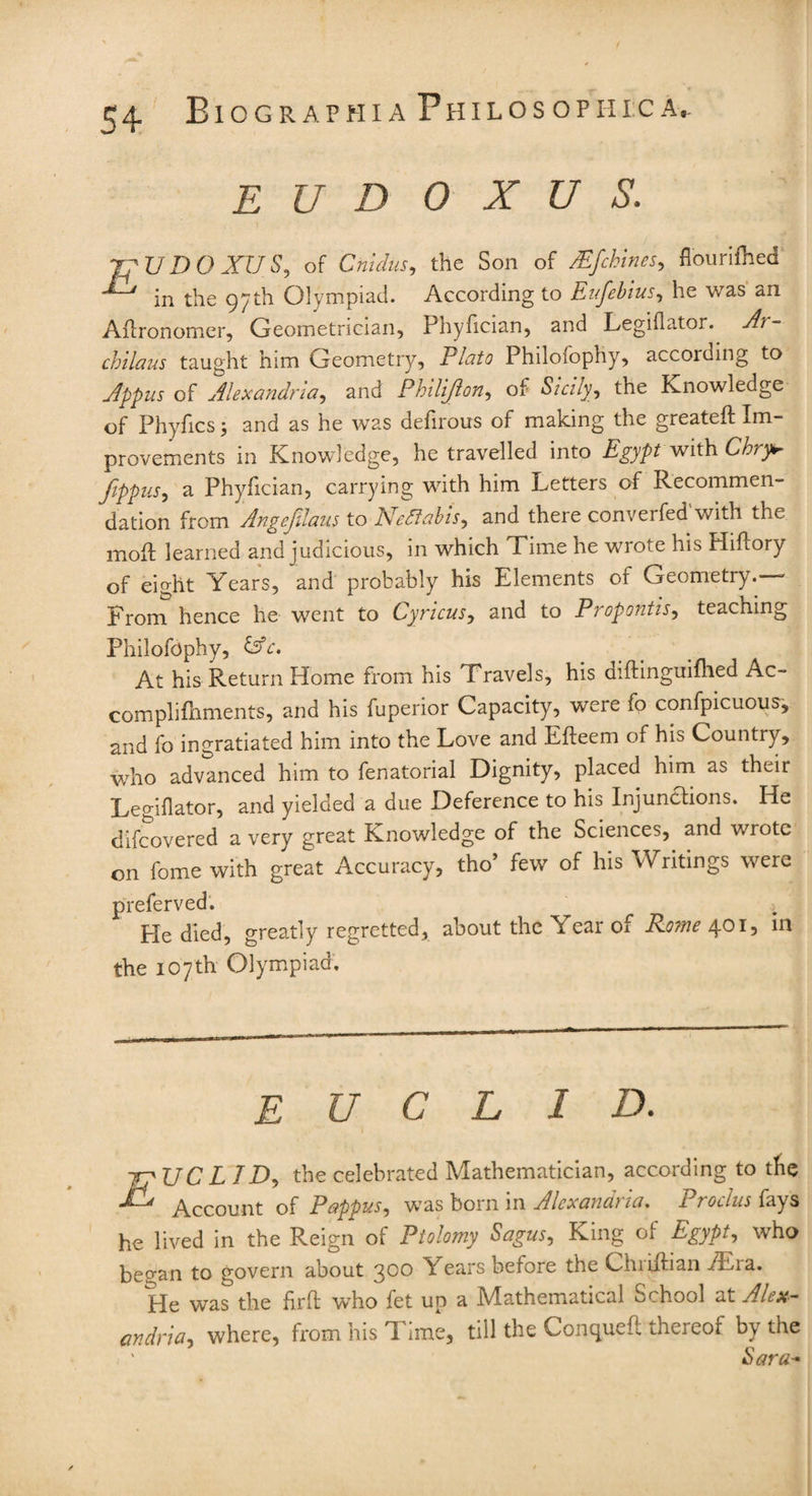 EUDOXUS. rpUDOXUS, of Cnidus, the Son of Mfchines, flourifhed in the 97th Olympiad. According to Eufebius, he was an Afironomer, Geometrician, Phyfician, and Legiflator. chilaus taught him Geometry, Plato Philofophy, according to Appus of Alexandria,, and Philijlon, of 5/A/y, the Knowledge of Phyfics 5 and as he was defirous of making the greateft Im¬ provements in Knowledge, he travelled into Egypt with Chry* Jippus, a Phyfician, carrying with him Letters of Recommen¬ dation from Angefilaus to Nettabis, and there converted'with the moil learned and judicious, in which Time he wrote his Hiftory of eight Years, and probably his Elements of Geometry.— From hence he went to Cyncus, and to Propontis, teaching Philofophy, &c. At his Return Home from his Travels, his diftinguifhed Ac- complifnments, and his fuperior Capacity, were fo confpicuous, and fo ingratiated him into the Love and Efteem of his Country, who advanced him to fenatorial Dignity, placed him as their Legiflator, and yielded a due Deference to his Injunctions. He difcovered a very great Knowledge of the Sciences, and wrote on fome with great Accuracy, tho’ few of his Writings were preferved. He died, greatly regretted, about the Year of Rome 401, in the 107th Olympiad, EUCLID. JP UC LID, the celebrated Mathematician, according to the Account of Pappus, was born in Alexandi ui. 1 rotlus fays he lived in the Reign of Ptolomy Sagus, King of Egypt, who began to govern about 300 Years before the Chriilian Asia. He was the firft who fet up a Mathematical School at Alex¬ andria, where, from his Time, till the Conquett thereof by the , ' Sara* /