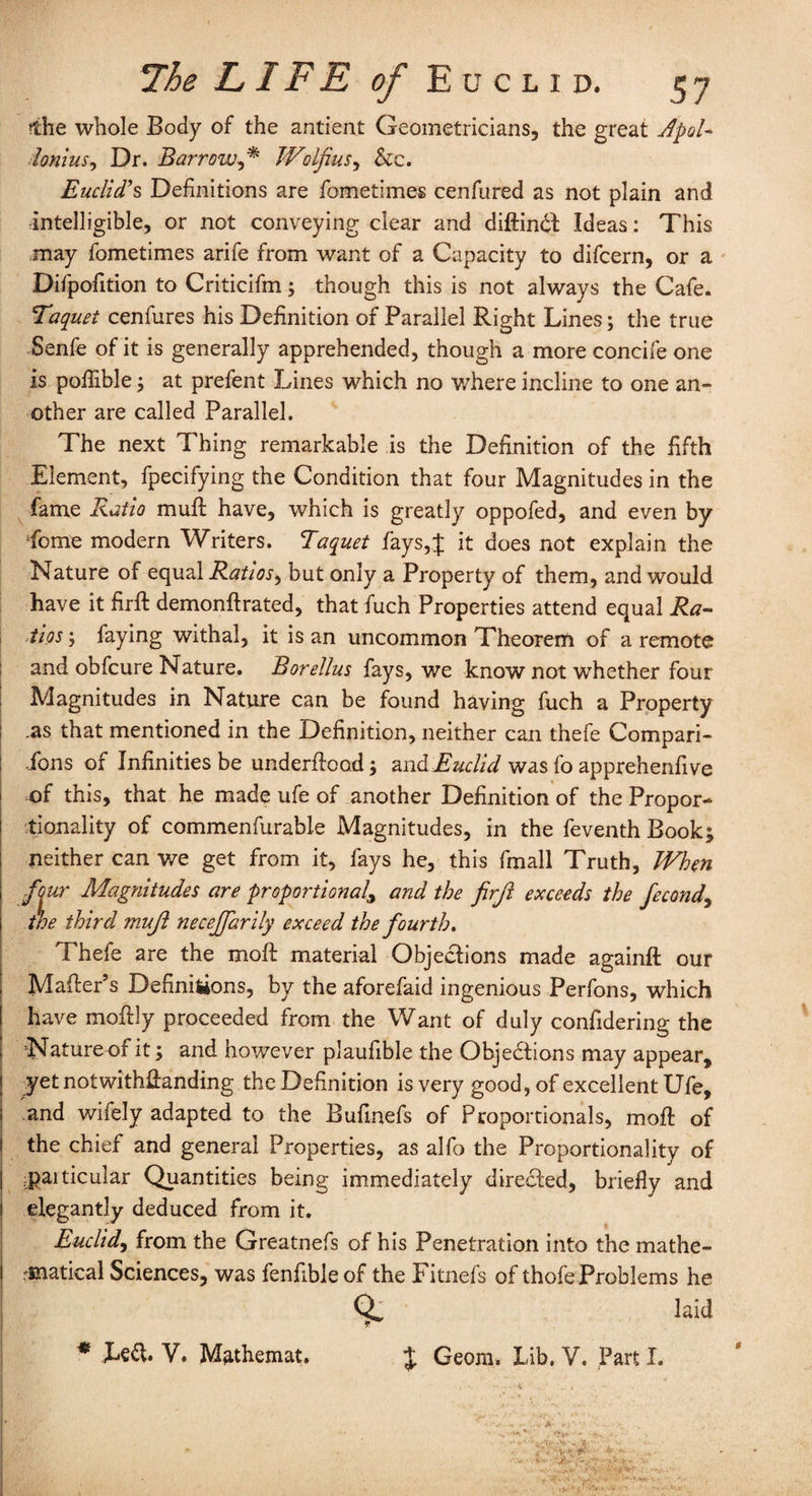 ?ihe whole Body of the antieat Geometricians, the great Jpol- lonius, Dr. Barrow,* Wolfius, &c. Euclid’s Definitions are fometimes cenfured as not plain and intelligible, or not conveying clear and diftindt Ideas: This may fometimes arife from want of a Capacity to difcern, or a Difpofition to Criticifm; though this is not always the Cafe. Taquet cenfures his Definition of Parallel Right Lines; the true Senfe of it is generally apprehended, though a more concife one is poflible; at prefent Lines which no where incline to one an¬ other are called Parallel. The next Thing remarkable is the Definition of the fifth Element, fpecifying the Condition that four Magnitudes in the fame Ratio muff have, which is greatly oppofed, and even by Lome modern Writers. Taquet fays,J it does not explain the Nature of equal Ratios, but only a Property of them, and would have it firft demonftrated, that fuch Properties attend equal Ra¬ tios ; faying withal, it is an uncommon Theorem of a remote and obfcure Nature. Borellus fays, we know not whether four Magnitudes in Nature can be found having fuch a Property .as that mentioned in the Definition, neither can thefe Compan¬ ions of Infinities be underftood; and Euclid was fo apprehendve of this, that he made ufe of another Definition of the Propor¬ tionality of commenfurable Magnitudes, in the feventh Book; neither can we get from it, fays he, this fmall Truth, When four Magnitudes are proportional, and the firft exceeds the fecondy the third muft neceffarily exceed the fourth. Thefe are the moft material Objections made againft our Mailer’s Definiiions, by the aforefaid ingenious Perfons, which have moflly proceeded from the Want of duly confidering the Nature of it; and however plaufible the Objections may appear, yet notwithstanding the Definition is very good, of excellent Ufe, and wifely adapted to the Bufmefs of Proportionals, moft of the chief and general Properties, as alfo the Proportionality of .paiticular Quantities being immediately dire&ed, briefly and elegantly deduced from it. Euclid, from the Greatnefs of his Penetration into the mathe- finatical Sciences, was fenfible of the Fitnefs of thofe Problems he QL laid * Left. V. Mathemat. $ Geom. Lib. V. Parti.