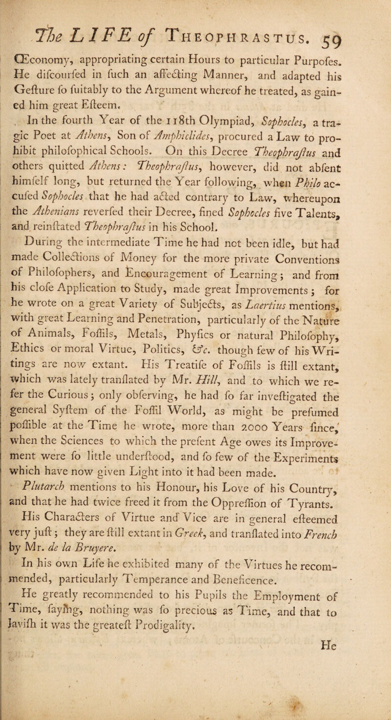 (Economy, appropriating certain Hours to particular Purpofes. He difcourfed in fuch an affeCting Manner, and adapted his Geflure fo fuitably to the Argument whereof he treated, as gain¬ ed him great Efteem, In the fourth Year of the 118th Olympiad, Sophocles, a tra¬ gic Poet at Athens, Son of Amphielides, procured a Law to pro¬ hibit philofophical Schools. On this Decree Theophrajlus and others quitted Athens: Theophrajlus, however, did not abfent himfelf long, but returned the Year following, when Philo ac~ cufed Sophocles that he had adfed contrary to Law, whereupon the Athenians reverfed their Decree, fined Sophocles five Talents, and reinlfated Theophrajlus in his School. During the intermediate Time he had not been idle, but had made Collections of Money for the more private Conventions of Philofophers, and Encouragement of Learning; and from his clofe Application to Study, made great Improvements 5 for he wrote on a great Variety of Subjedfs, as Laertius mentions, with great Learning and Penetration, particularly of the Nature of Animals, Fofiils, Metals, Phyfics or natural Philofophy, Ethics or moral Virtue, Politics, Lfc. though few of his Wri¬ tings are now extant. His Treatife of Follils is ifill extant, which was lately tranllated by Mr. Hill, and to which we re¬ fer the Curious; only obferving, he had fo far inveftigated the general Syftem of the Foffil World, as might be prefumed pofiible at the Time he wrote, more than 2000 Years fince,' when the Sciences to which the prefent Age owes its Improve¬ ment were fo little underflocd, and fo few of the Experiments which have now given Light into it had been made. Plutarch mentions to his Honour, his Love of his Country, and that he had twice freed it from the Opprefiion of Tyrants. His Chara£!:ers of Virtue and'Vice are in general efteemed very jufi:; they are hill extant in Greek, and tranllated into French by Mr. de la Bruy ere. In his own Life he exhibited many of the Virtues he recom¬ mended, particularly Temperance and Beneficence. Fie greatly recommended to his Pupils the Employment of Time, fayphg, nothing was fo precious as Time, and that to lavifh it was the greateft Prodigality.