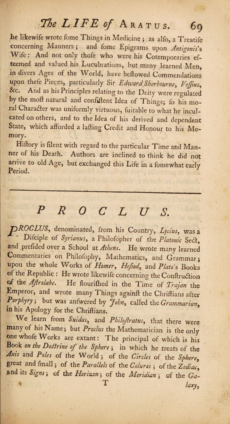 he likewife wrote fome Things in Medicine ; as alfo, a Treatife concerning Manners; and fome Epigrams upon Antigonis's Wife: And not only thofe who were his Cotemporaries ef- teemed and valued his Lucubrations, but many learned Men, in divers Ages of the Woild, have bellowed Commendations upon thefe Pieces, particularly Sir Edward Sherbourne, Voffius, &c. And as his Principles relating to the Deity were regulated by the moll natural and confident Idea of Things; fo his mo¬ ral Character was uniformly virtuous, fuitable to what he incul¬ cated on others, and to the Idea of his derived and dependent State, which afforded a lading Credit and Honour to his Me¬ mory. Hillory is filent with regard to the particular Time and Man¬ ner of his Death. Authors are inclined to think he did not arrive to old Age, but exchanged this Life in a fomewhat early Period. P R 0 C L U S. pROCLUS, denominated, from his Country, Lycius, was a Difciple of Syrianus, a Philofopher of the Platonic Se6l, and prelided over a School at Athens. He wrote many learned Commentaries on Philofophy, Mathematics, and Grammar; upon the whole Works of Homer, Hefady and Plata's Books of the Republic : He wrote likewife concerning the Conflru&ion of the Ajlrolabe. He flourilhed in the Time of Trajan the Emperor, and wrote many Things again# the Chrillians after Porphyry; but was anfwered by John, called the Grammarian, in his Apology for the Chrillians. We learn from Suidas, and Philojlratus, that there were many of his Name; but Proclus the Mathematician is the only one whofe Works are extant: The principal of which is his Book on the Dofirine of the Sphere ; in which he treats of the Axis and Poles of the World ; of the Circles of the Sphere, great and fmall; of the Parallels of the Colures-, ofth 0 Zodiac, and its Signs; of the Horizon; of the Meridian; of the Ga~